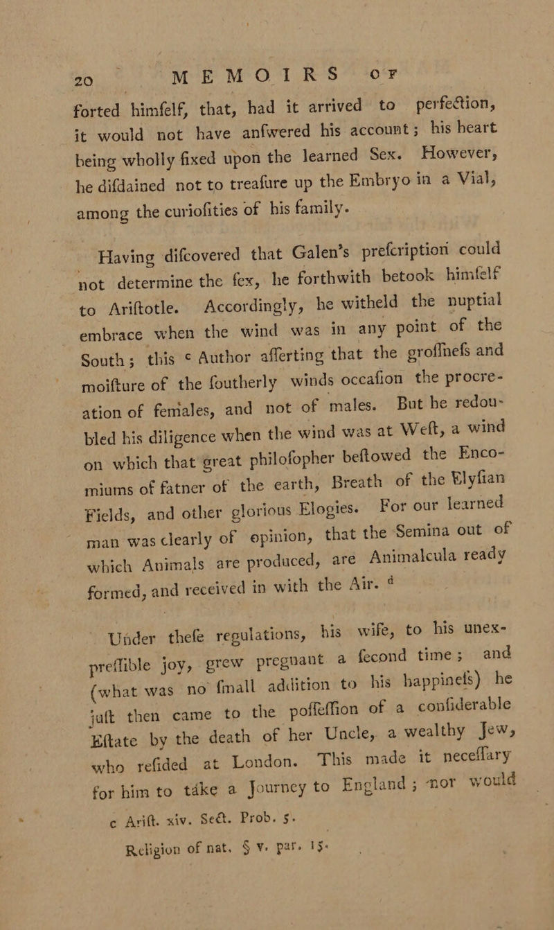 forted himfelf, that, had it arrived to perfection, it would not have anfwered his account ; his heart being wholly fixed upon the learned Sex. However, he difdained not to treafure up the Embryo in a Vial, among the curiofities of his family. _ Having difcovered that Galen’s prefcription could not determine the fex, he forthwith betook himfelf to Ariftotle. Accordingly, he witheld the nuptial embrace when the wind was in any point of the South ; this ¢ Author afferting that the groflnefs and moifture of the foutherly winds occafion the procre- ation of females, and not of males. But he redou- bled his diligence when the wind was at Weft, a wind on which that great philofopher beftowed the Enco- miums of fatner of the earth, Breath of the Elyfian Fields, and other glorious Elogies. For our learned man was clearly of opinion, that the Semina out of which Animals are produced, are Animalcula ready formed, and received in with the Air. ¢ Under thefe regulations, his wife, to his unex- preflible joy, grew pregnant a fecond time; and what was no {mall addition to his happinels) he jatt then came to the poffeffion of a confiderable Eftate by the death of her Uncle, a wealthy Jew, who refided at London. This made it neceflary for him to take a Journey to England ; nor would c Arift. xiv. Seét. Prob. 5. Religion of nat. $v. par. 15: