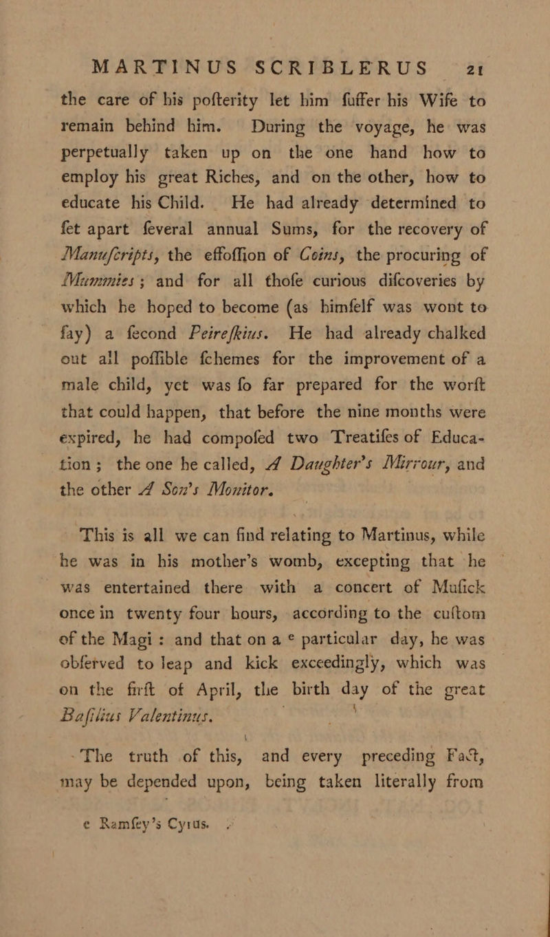 the care of his pofterity let him fuffer his Wife to remain behind him. During the voyage, he was perpetually taken up on the one hand how to employ his great Riches, and on the other, how to educate his Child. _ He had already determined to fet apart feveral annual Sums, for the recovery of Manufcripts, the effoffion of Coins, the procuring of Mummies; and for all thofe curious difcoveries by which he hoped to become (as himfelf was wont to fay) a fecond Peirefkius. He had already chalked eut all poffible fchemes for the improvement of a male child, yet was fo far prepared for the worft that could happen, that before the nine months were expired, he had compofed two Treatifes of Educa- tion; the one he called, 4 Daughter’s Mirrour, and the other 4 Sonx’s Monitor. This is all we can find relating to Martinus, while he was in his mother’s womb, excepting that he was entertained there with a concert of Mufick once in twenty four hours, according to the cuftom of the Magi: and that ona © particular day, he was obferved to leap and kick exceedingly, which was on the firft of April, the birth etd of the great Bafilius Valentinus. ~The truth of this, and every preceding Fatt, may be depended upon, being taken literally from e Ramfey’s Cyrus.