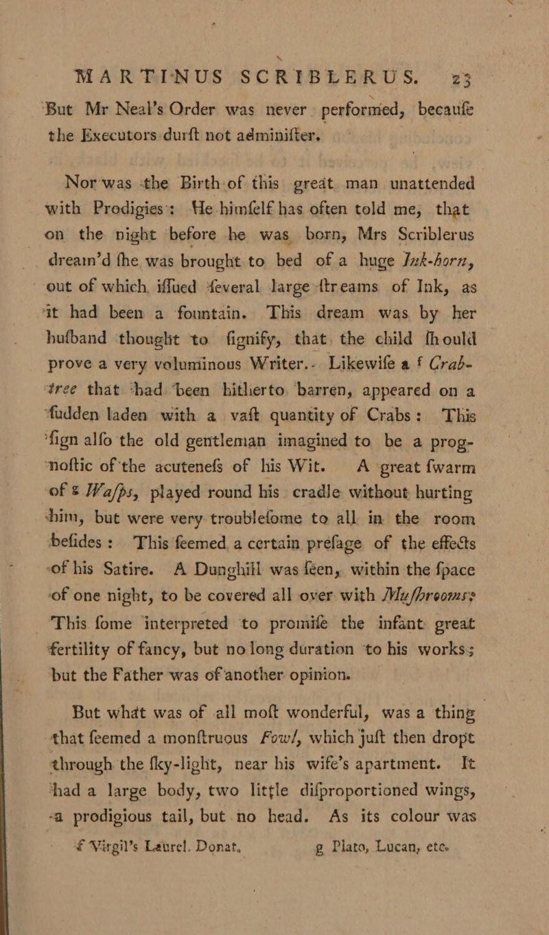 ‘But Mr Neal’s Order was never performed, becaufe the Executors durft not adminifter. Nor was :the Birth of this great man unattended with Prodigies': He himfelf has often told me, that on the night before he was born, Mrs Scriblerus dreain’d fhe was brought to bed of a huge Jzk-horn, out of which, iffued feveral large ttreams of Ink, as at had been a fountain. This dream was. by her hufband thought to fignify, that. the child fhould prove a very voluminous Writer. - Likewife a f Crab- tree that ‘had ‘been hitherto. barren, appeared on a ‘fudden laden with a. vaft quantity of Crabs: This fign alfo the old gentleman imagined to be a prog- noftic of the acutenefs of his Wit. A ‘great fwarm of § Wa/ps, played round his cradle without hurting chim, but were very troublefome to all in the room befides: This feemed.a certain prefage of the effects “of his Satire. A Dunghitl was feen, within the fpace of one night, to be covered all over with Mu/hroomss _ This fome ‘interpreted to promife the infant: great fertility of fancy, but no long duration ‘to his works but the Father was of another opinion. But what was of all moft wonderful, was a thing | that feemed a monftruous Fow/, which juft then dropt through the fky-light, near his wife’s apartment. It thad a large body, two little difproportioned wings, -a prodigious tail, but.no head. As its colour was £ Virgil’s Laurel. Donat, g Plato, Lucan, ete»