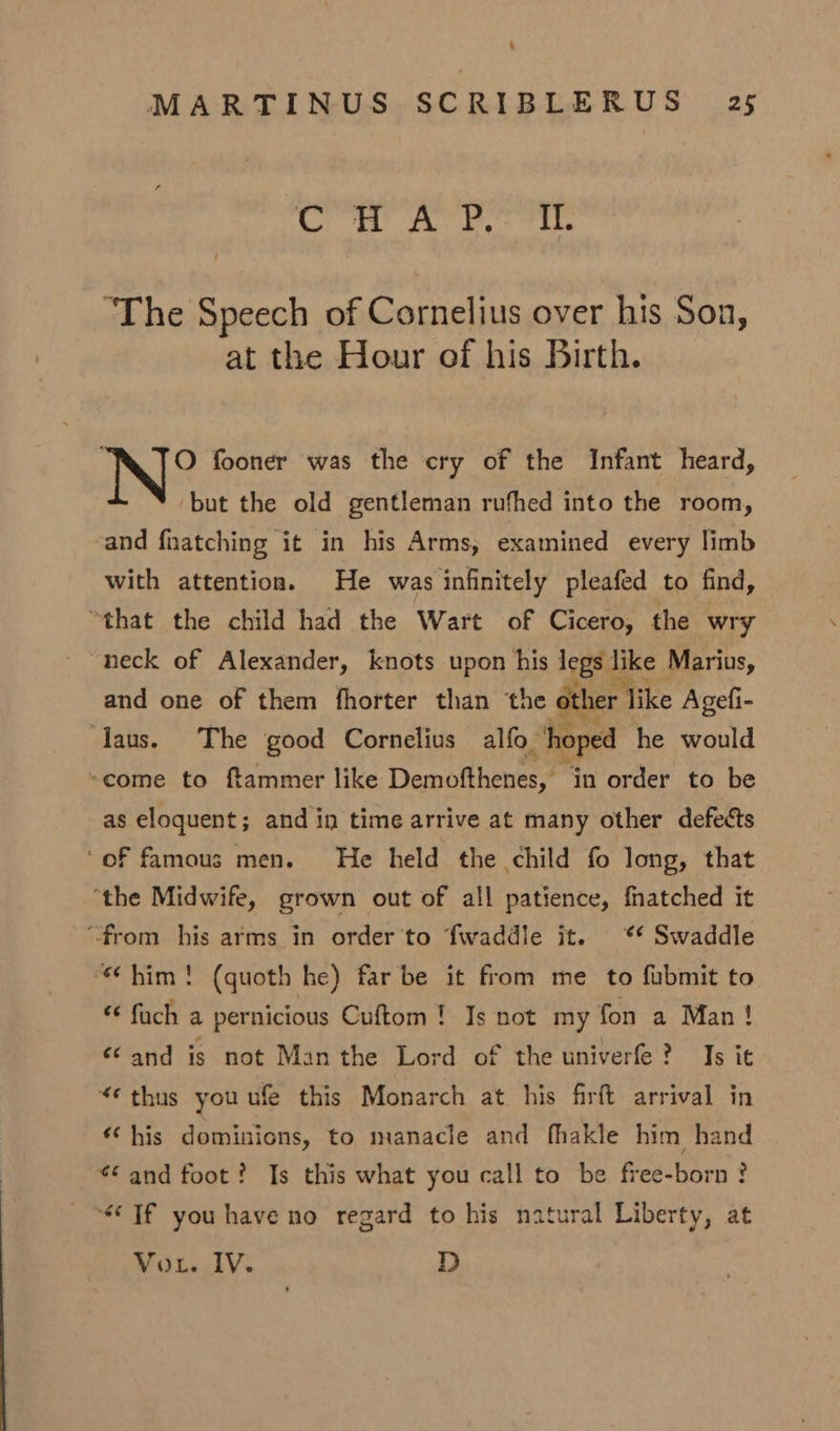 gas © has aah etic 8 “The Speech of Cornelius over his Son, at the Hour of his Birth. O fooner was the cry of the Infant heard, but the old gentleman rufhed into the room, and fnatching it in his Arms, examined every limb with attention. He was infinitely pleafed to find, “that the child had the Wart of Cicero, the wry “neck of Alexander, knots upon his legs like Marius, and one of them fhorter than ‘the other Mike Agefi- aus. The good Cornelius alfo, “hoped he would -come to ftammer like Demofthenes, in order to be as eloquent; and in time arrive at many other defects ‘oF famous men. He held the child fo long, that “the Midwife, grown out of all patience, fhatched it “from his arms in order'to fwaddle it. * Swaddle “him! (quoth he) far be it from me to fubmit to € fuch a pernicious Cuftom! Is not my fon a Man! ‘and is not Man the Lord of the univerfe? Is it “¢ thus you ufe this Monarch at his firft arrival in «his dominions, to manacle and fhakle him hand ¢ and foot? Is this what you call to be free-born ? “Tf you have no regard to his natural Liberty, at Vou. IV. D