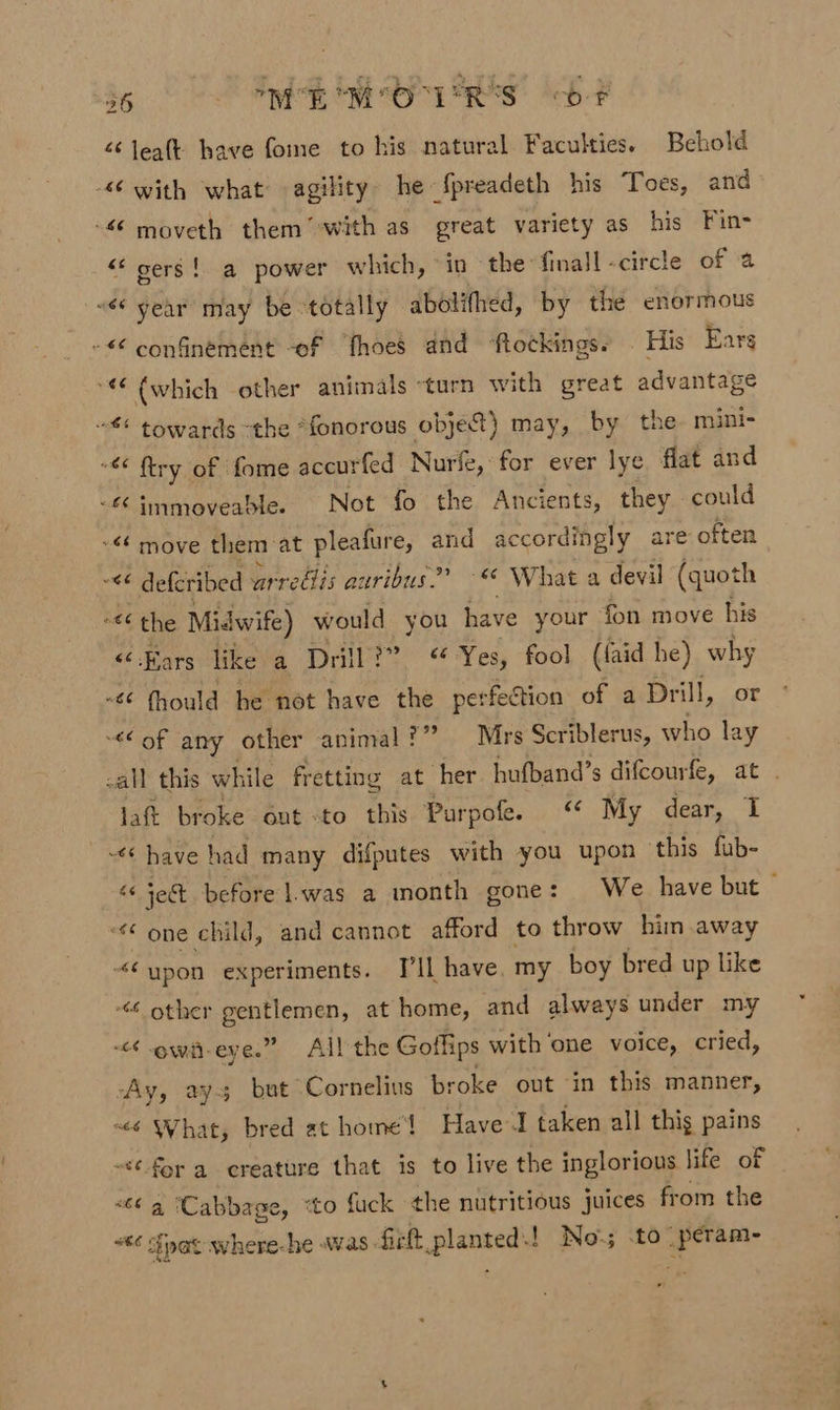 &lt; leaft have fome to his natural. Faculties. Behold &lt;6 with what agility. he {preadeth his Toes, and 66 moveth them -with as great variety as his Fin- “gers! a power which, in the: finall -circte of a “66 year may be totally abolifhed, by the enormous -€ confinement -of fhoes and ‘ftotkings. His Earg “€ (which other animals ‘turn with great advantage towards the *fonorous objet) may, by the mini- -€ ftry of fome accurfed Nurfe, for ever lye flat and -£ immoveablee Not fo the Ancients, they. could -&lt; move them at pleafure, and accordingly are often ~&lt;¢ defer bed arrefis auribus?? -* What a devil (quoth “&lt;¢ the Midwife) would you have your fon move his ‘Bars like a Drill?” Yes, fool (faid he) why -¢ fhould be not have the perfection of a Drill, or ¢of any other animal?” Mrs Scriblerus, who lay -all this while fretting at her hufband’s difcourfe, at . lat broke out -to this Purpofe. “© My dear, I have had many difputes with you upon ‘this fub- 1 jet before |.was a month gone: We have but — “one child, and cannot afford to throw him away “¢ypon experiments. I'll have. my boy bred up like “&lt;4 other eee at home, and always under my &lt;4 owit-eye.” All the Gotlips with one voice, cried, Ay, ays but Cornelius broke out in this manner, ~&lt;é What, bred at home’ Have J taken all thig pains &lt;¢ for a creature that is to live the inglorious life of «6¢ a ‘Cabbage, “to fuck the nutritious juices from the **¢ Spat where-he was. fick. Bees No-; .to _peram-