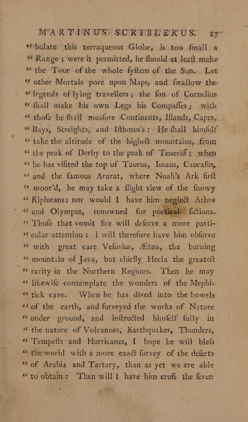 ‘“bulate this terraqueous Globe, is too fmall a * Range ; were it permitted, he fhould at leait make “the Tour of the whole fyftem of the Sun. Let “ other Mortals pore upon Maps, and. fwallow the: “legends of lying travellers; the fon. of Cornelius &amp;* fhall make his own Legs his Compafles; with “ thofe he fhall meafure Continents,.Iflands, Capes, “ Bays, Streights,. and Ifthmus’s : He thall himéelf “ take the altitude of the higheft mountains, from “‘ the peak of Derby to the peak of Teneriff ; when ‘¢ he has vifited the top of Taurus, Imaus, Caucafis, . ‘sand the famous Ararat, where Noah’s Ark firft “* moor'd, he may take a flight view of the fhowy ‘¢ Ripheans; nor would I have him. pegiest Athos ‘and Olympus, . renowned for poetigak’ fictions. “« Thole that vomit fire will deferve a more parti-- “‘ cular attention: 1 will therefore have him obferve © with great care Veluvius, Avtna, the burning “mountain of Java, but chiefly Hecla the greateft. “rarity im the Northern Regions. Then he may ‘¢ likewife contemplate the wonders of the Mephi- “tick cave. When he has dived into the bowels ‘of the earth, and furveyed the works of Nature “under ground, and inftructed himlelf fully in “the nature of Volcanoes, Earthquakes, Thunders, “¢ Tempefts and Hurricanes, I hope he will blefs “ the-world with a more exact furvey of the deferts “of Arabia and Tartary, than as yet we are able “to obtain: Then will f have him cro the feven