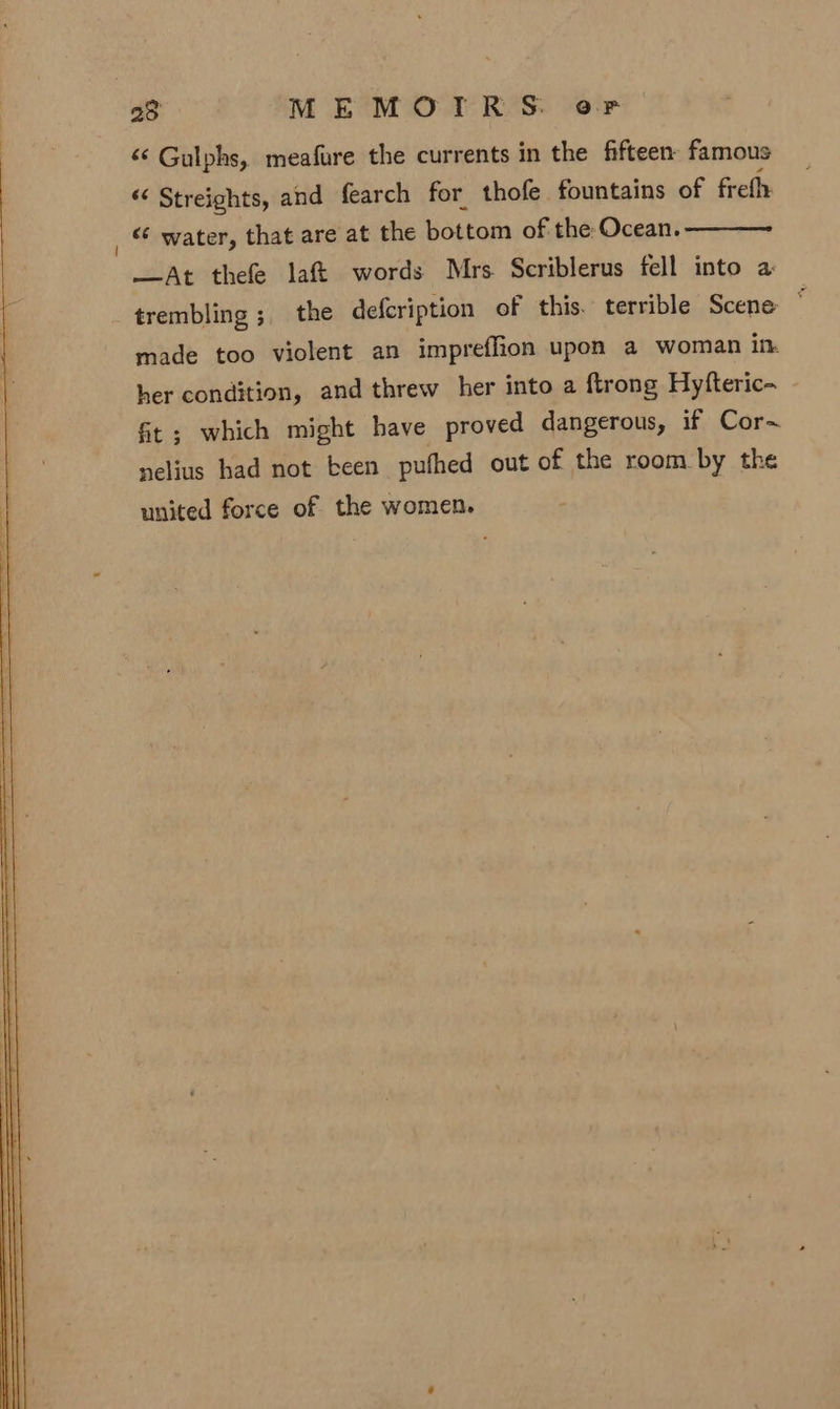 &lt;‘ Gulphs, meafure the currents in the fifteen famous “‘ Streights, and fearch for. thofe fountains of freth _ © water, that are at the bottom of the: Ocean. —At thefe laf&amp;t words Mrs Scriblerus fell into a trembling ;_ the defcription of this. terrible Scene ~ made too violent an impreffion upon a woman in her condition, and threw her into a {trong Hyfteric- Gt ; which might have proved dangerous, if Cor~ nelius had not been pufhed out of the room by the united force of the women.
