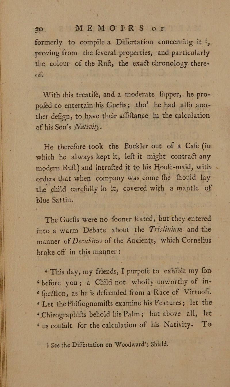 formerly to compile a Diflertation concerning. it ‘,. proving from. the feveral properties, and. particularly the colour of the Ruft, the exaét chronology there- of, With this treatife, and a moderate fupper,. he pro- poféd to entertain his Gnefis; tho’ he had alfo ano- ther defign, to have their affiftance in the calculation of his Son’s Nativity. He therefore took the Buckler out of a Cafe (in which he always kept it, left it might contract any modern Ruft) and intrufted it to his Houfe-maid, with orders that when company was come fhe fhould lay the child carefully in it, covered with a mantle of blue Sattin. The Guefts were no fooner feated, but they entered into a warm Debate about the Triclinium and the manner of Decubitus of the Ancients, which Cornelius broke off in this manner: ‘¢ This day, my friends, I purpofe to exhibit my fon ¢ before you; a Child not wholly unworthy of in- « fpeftion, as he is defcended from a Race of Virtuofi. Let the Phifiognomifts examine his Features ; let the éChirographifts behold his Palm; but above all, let é us confult for the calculation of his Nativity. To + See the Differtation on Woodward’s Shield.