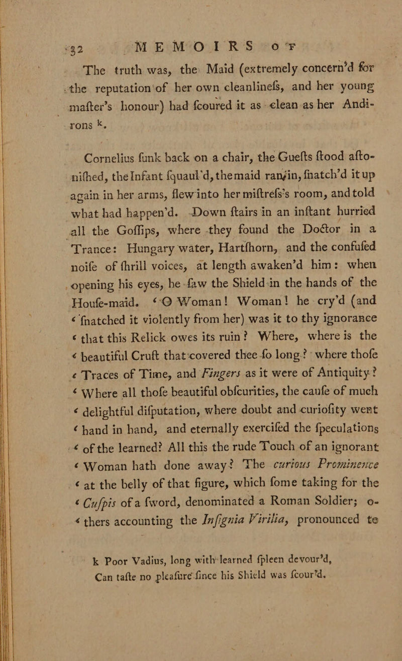 The truth was, the Maid (extremely concern’d for -the reputation'of her own cleanlinefs, and her young _-mafter’s honour) had fcoured it as-clean as her Andi- rons *. Cornelius funk back on a chair, the Guefts ftood afto- nifhed, the Infant {quaul’d, themaid ranjin, fnatch’d it up _again in her arms, flewinto her miftrefs’s room, and told what had happen’d. -Down ftairs in an inftant hurried all the Goffips, where they found the Dofor in a Trance: Hungary water, Hartfhorn, and the confufed noife of fhrill voices, at length awaken’d him: when _ opening his eyes, he faw the Shield:in the hands of the Houfeemaid. ‘‘@ Woman! Woman! he cry’d (and é fnatched it violently from her) was it to thy ignorance € that this Relick owes its ruin? Where, where is the ¢ beautiful Cruft that:covered thee fo long-? where thofe ¢ Traces of Time, and Fingers as it were of Antiquity? ¢ Where all thofe beautiful obfcurities, the caufe of much ¢ delightful difputation, where doubt and curiofity went ‘hand in hand, and eternally exercifed the {peculations -€ of the learned? All this the rude Touch of an ignorant ¢ Woman hath done away? The curious Prominence ¢ at the belly of that figure, which fome taking for the ‘ Cufpis of a fword, denominated a Roman Soldier; o- « thers accounting the Jnfiguia Virilia, pronounced te k Poor Vadius, long with:learned fpleen devour’d, Can tafte no pleafure fince his Shicld was fcour’d,