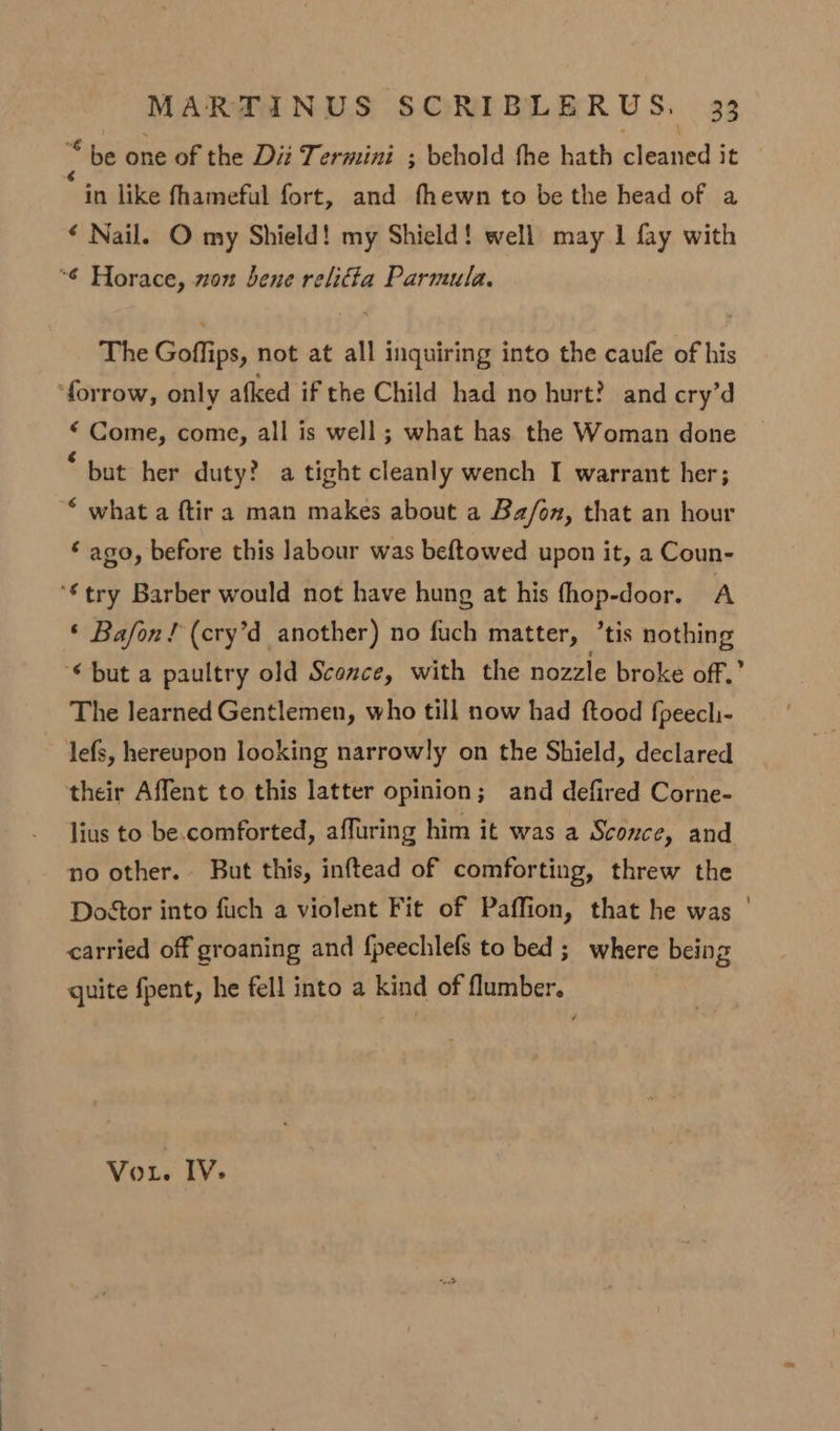 i. be one of the Diz Termini ; behold the hath cleaned it in like fhameful fort, and fhewn to be the head of a « Nail. O my Shield! my Shield! well may 1 fay with “6 Horace, won bene relia Parmula. The Goffips, not at all inquiring into the caule of his ‘forrow, only afked if the Child had no hurt? and cry'd * Come, come, all is well; what has the Woman done * but her duty? a tight cleanly wench I warrant her; © what a ftira man makes about a Ba/on, that an hour ‘ ago, before this labour was beftowed upon it, a Coun- ‘€try Barber would not have hung at his fhop-door. A ‘ Bafon! (cry’d another) no fuch matter, ’tis nothing ‘but a paultry old Sconce, with the nozzle broke off.’ The learned Gentlemen, who till now had ftood fpeechi- lefs, hereupon looking narrowly on the Shield, declared their Affent to this latter opinion; and defired Corne- lius to be. comforted, affuring him it was a Sconce, and no other. But this, inftead of comforting, threw the Dostor into fuch a violent Fit of Paffion, that he was ' carried off groaning and fpeechlefs to bed ;_ where being quite fpent, he fell into a kind of flumber. Vou. IV: