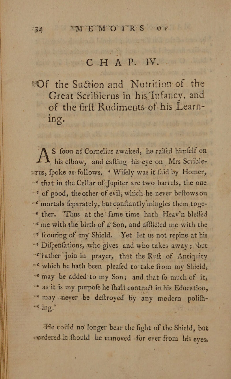 GeskPaeePe M “Of the SuGion and Nutrition of the Great Scriblerus in his‘Infancy, and of the firftt Rudiments: of- his Learn- ing. “A S§ foon as Cornelius awaked, he raifed himfelf on his elbow, and cafting his-eye on Mrs Scrible- wrus, {poke as: follows, § Wilely was it faid by Homer, ~€ that in the Cellar of: Jupiter are two barrels, the one * © of good, the otherof evil, which he never beftows on «¢ mortals feparately, but conftantly mingles them toge- -€ ther. “Thus at the*fame time hath Heav’n bleffed ~6 me with the birth of a°Son, and afli@ed me with the ** {couring-ofmy Shield. -Yet let us not repine at his ~* Difpenfations, who gives and who takes away ; ‘but “father join in prayer, that the Ruft of Antiquity “€ which he hath been pleafed to*take from my Shield, “€may be added'to my Son; and that fo much of it, “* as itis my purpofe he fhall contract in his Education, “* may never be deftroyed by any modern _ polifh- “€ ing. ‘Te cotiid no longer bear the fight of the Shield, but eerderedit fhould .be removed -for ever from lis eyes
