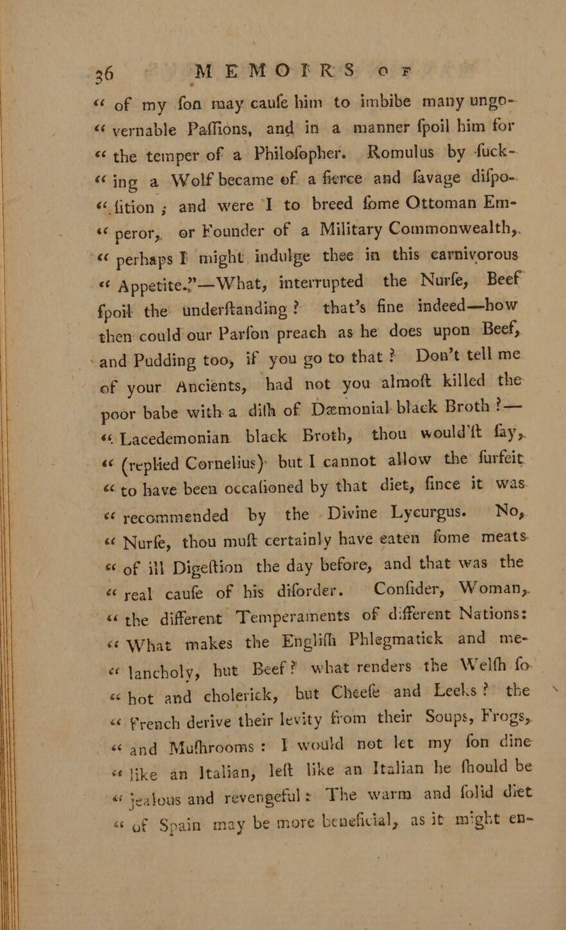 a6. 4 MEMOTFRS oF &lt;¢ of my fon may cavfe him to imbibe many ungo- “ yvernable Paffions, and in a manner fpoil him for «the temper of a Philofopher. Romulus by fuck- “ing a Wolf became ef a fierce and favage difpo- &lt; {ition ; and were I to breed fome Ottoman Em- “ peror, or Founder of a Military Commonwealth,. “&lt;¢ perhaps EF might indulge thee in this carnivorous “6 Appetite.??— What, interrupted the Nuarfe, Beef fpoit the underftanding ? — that’s fine indeed—how then could our Parfon preach as he does upon Beef, and Pudding too, if you go to that ? Don’t tell me of your Ancients, had not you almoft killed the poor babe witha dith of Demonial: black Broth ?— «© Lacedemonian black Broth, thou would'{t fay,. &lt;¢ (replied Cornelius) but I cannot alow the’ furfeit &lt;&lt; to have been occalioned by that diet, fince it was. é¢ recommended by the Divine Lycurgus. No, « Nurfe, thou muft certainly have eaten fome meats. « of ill Digeftion the day before, and that was the “ real caufe of his diforder. Confider, Woman, ‘the different Temperaments of different Nations: ‘¢ What makes the Englifh Phlegmatick and me- &lt;lancholy, but Beef? what renders the Welfh fo. . ‘hot and cholerick, but Cheefe and Leeks? the &lt; french derive their levity from their Soups, Frogs, &amp; and Mufhrooms: F would not let my fon dine ‘like an Italian, left like an Italian he fhould be « jealous and revengeful = The warm and folid diet «© of Spain may be more beneficial, as it might en-