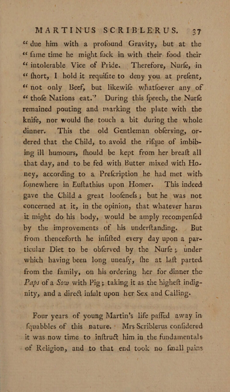 due him with a profound Gravity, but at the «fame time he might fuck in with their. food their *¢ intolerable Vice of Pride. Therefore, Nurfe, in “ fhort, I hold it requifite to deny you at prefent, “not only Beef, but likewife. whatfoever any of “ thofe Nations eat.” During this fpeech, the Nurfe remained pouting and marking the plate with the knife, nor would fhe touch a bit during the whole dinner. .This the old Gentleman obferving, or- dered that the Child, to. avoid the rifgue of imbib- ing ill humours, fhould be kept from her breaft all that day, and to be fed with Butter mixed with Ho- ney, according to a Prefcription he had met with. fomewhere in Euftathius upon Homer. This indeed gave the Child a great loofenels; but he was not concerned at it, in the opinion, that whatever harm it might do his body, would be amply recompenfed by the improvements of his underftanding. | But from thenceforth he infifted every day upon a par- ticular Diet to be obferved by the Nurfe; under which having been long uneafy, fhe at laft parted from the family, on his ordering her for dinner the Paps of a Sow with Pig ;. taking it as the higheft indig- nity, and a direct infult upon her Sex and Calling. Four years. of young Martin’s life paffed away in fyuabbles of this nature. Mrs Scriblerus confidered it was now time to inftruét him in the fundamentals -of Religion, and to that end took no fmall pains