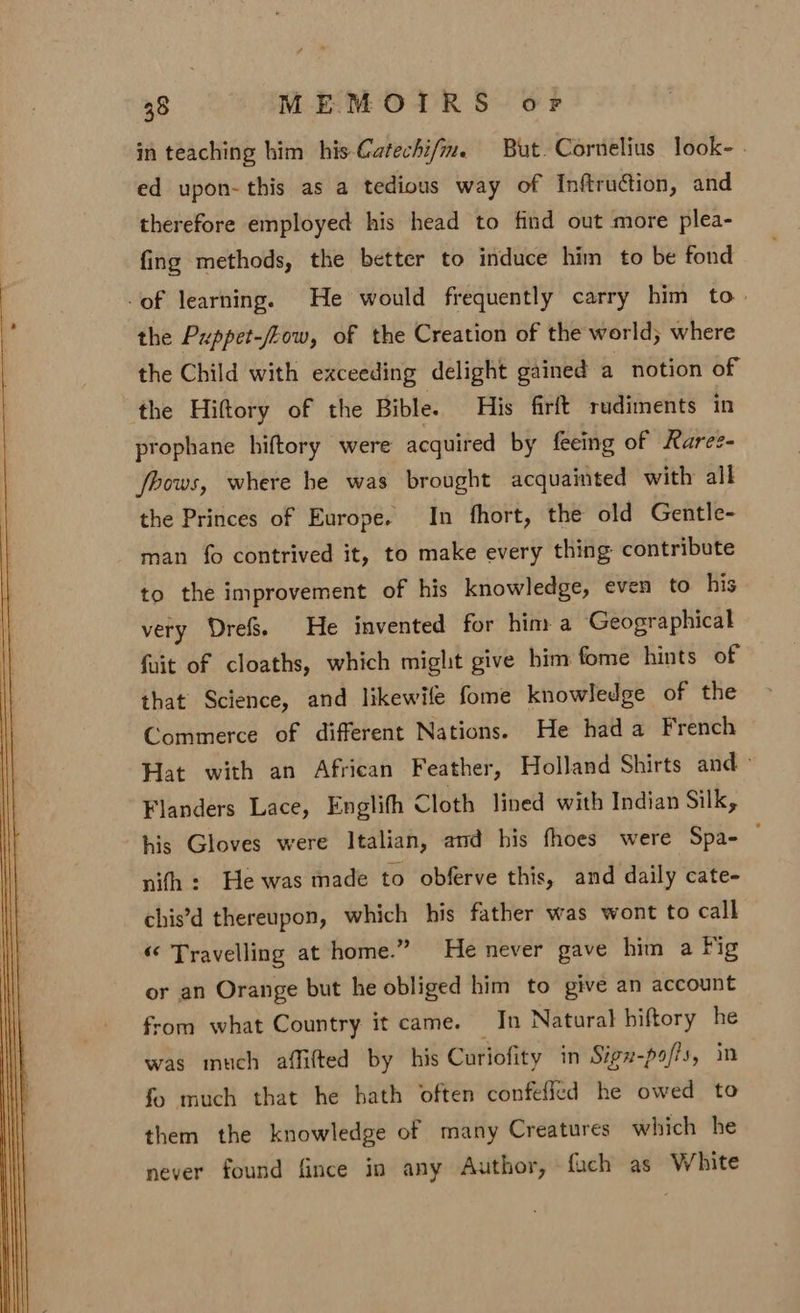 in teaching him his-Catechi/m. But. Cornelius look- - ed upon- this as a tedious way of Inftruction, and therefore employed his head to find out more plea- fing methods, the better to induce him to be fond of learning. He would frequently carry him to. the Puppet-/Low, of the Creation of the world; where the Child with exceeding delight gained a notion of the Hiftory of the Bible. His firft rudiments in prophane hiftory were acquired by feeing of Raree- fbows, where he was brought acquainted with all the Princes of Europe. In fhort, the old Gentle- man fo contrived it, to make every thing contribute to the improvement of his knowledge, even to his very Dref&amp; He invented for him a Geographical fait of cloaths, which might give him fome hints of that Science, and likewife fome knowledge of the Commerce of different Nations. He hada French Hat with an African Feather, Holland Shirts and - Flanders Lace, Englifh Cloth lined with Indian Silk, his Gloves were Italian, and his fhoes were Spa- nifh : He was made to obferve this, and daily cate- chis’d thereupon, which his father was wont to call «« Travelling at home.” He never gave him a Fig or an Orange but he obliged him to give an account from what Country it came. In Natural hiftory he was much affifted by his Curiofity in Sign-pa/fs, in fo much that he hath often confefled he owed to them the knowledge of many Creatures which he never found fince in any Author, fach as White