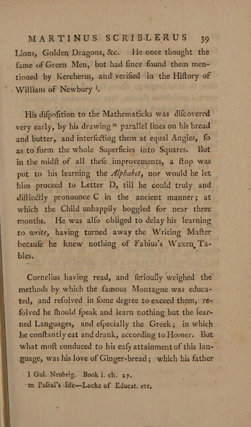 Lions, Golden Dragons, &amp;e. He-once thought the fame of Green Men, but had fince found them men- tioned by Kercherus, and‘verified in the arent of ‘His difpofition to the Mathematicks was difcovered very early, by his drawing ™ paralicl lines on his bread and butter, and interfe@ting them at equal Angles, fo as to form the whole Superficies into Squares. But in the midft of all thefe improvements, a ftop was put to his learning the A/phabet, nor would he let _ him proceed to Letter D, till he could truly and diftin@ly pronounce C in the ancient manner; at which the Child unhappily boggled for near three months. He was alfo obliged to delay his learning to write, having turned away the Writing Matter becaufe he knew nothing of Fabius’s Waxen,Ta- bles. Cornelius having read, and ferioufly weighed the methods by which the famous Montagne was educa- _ted, and refolved in fome degree to-exceed them, re- folved he fhould {peak and learn nothing but the lear- -ned Languages, and efpecially the Greek; in which he conftantly eat and drank, according toHomer. But what moft conduced to his eafy attainment of this lan- - guage, was his love of Ginger-bread; »which his father 1 Gul. Neubrig. Book i. ch. 27. -m Pafcal’s life—Locke of Educat. ete,