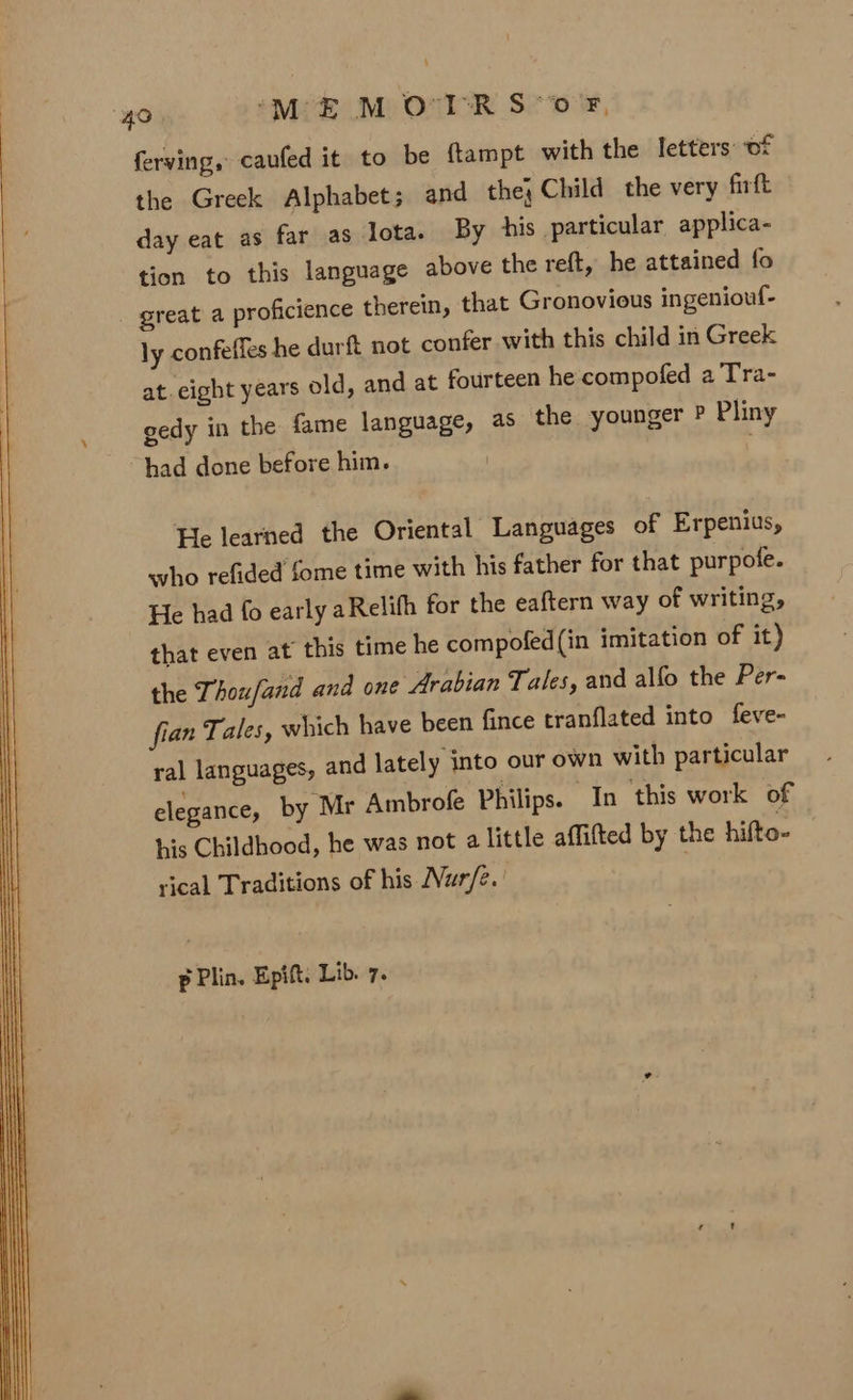 “4O ‘MEM O'I'R S*0F, ferving, caufed it to be ftampt with the letters of the Greek Alphabet; and the; Child the very firft day eat as far as Iota. By his particular applica- tion to this language above the reft, he attained fo _ great a proficience therein, that Gronovious ingeniouf- ly confeffes he durft not confer with this child in Greek at. eight years old, and at fourteen he compofed a Tra- gedy in the fame language, as the younger P Pliny had done before him. He learned the Oriental Languages of Erpenius, who refided fome time with his father for that purpofe. He had fo early aRelifh for the eaftern way of writing, that even at this time he compofed(in imitation of it) the Thoufand and one Arabian Tales, and alfo the Per- fian Tales, which have been fince tranflated into feve- ral languages, and lately into our own with particular elegance, by Mr Ambrofe Philips. In this work of his Childhood, he was not a little affifted by the hifto- vical Traditions of his Nur/e. p Plin. Epift. Lib. 7.