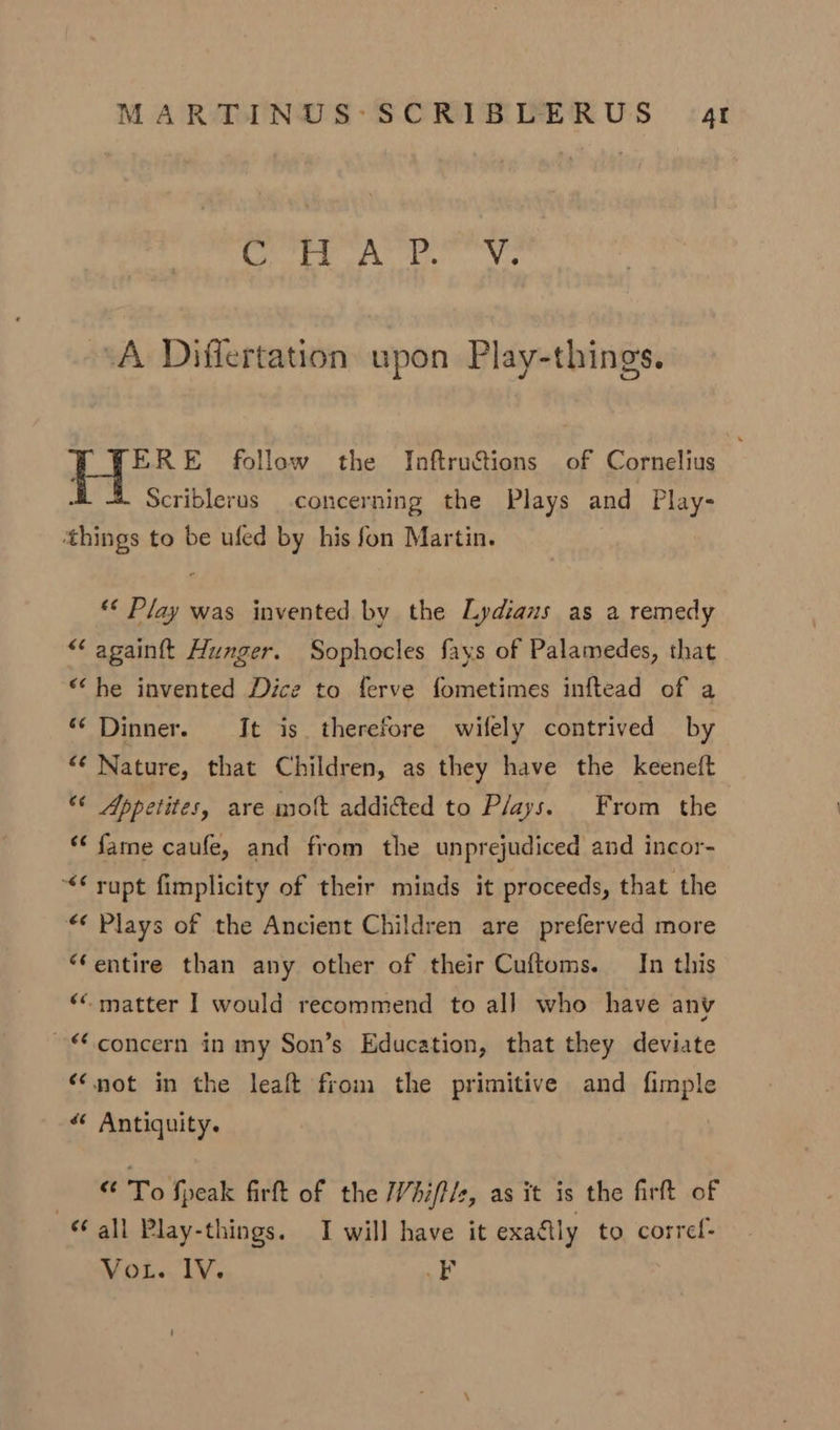 ere Ay La Nos A Differtation upon Play-things. ERE follow the InftruSions of Cornelius a Scriblerus concerning the Plays and Play- ‘things to be ufed by his fon Martin. *« Play was invented by the Lydians as a remedy “ againft Hunger. Sophocles fays of Palamedes, that “he invented Dice to ferve fometimes inftead of a “‘ Dinner. It is therefore wifely contrived by “‘ Nature, that Children, as they have the keeneft “* Appetites, are molt addicted to Plays. From the ‘¢ fame caufe, and from the unprejudiced and incor- &lt;¢ rupt fimplicity of their minds it proceeds, that the “¢ Plays of the Ancient Children are preferved more “entire than any other of their Cuftoms. In this ‘“ matter I would recommend to al] who have anv ~ concern in my Son’s Education, that they deviate “not in the leaft from the primitive and fimple “ Antiquity. we To feak firft of the Vhift/e, as it is the firft of ‘all Play-things. I will have it exaétly to corref- VoL. IV. EF
