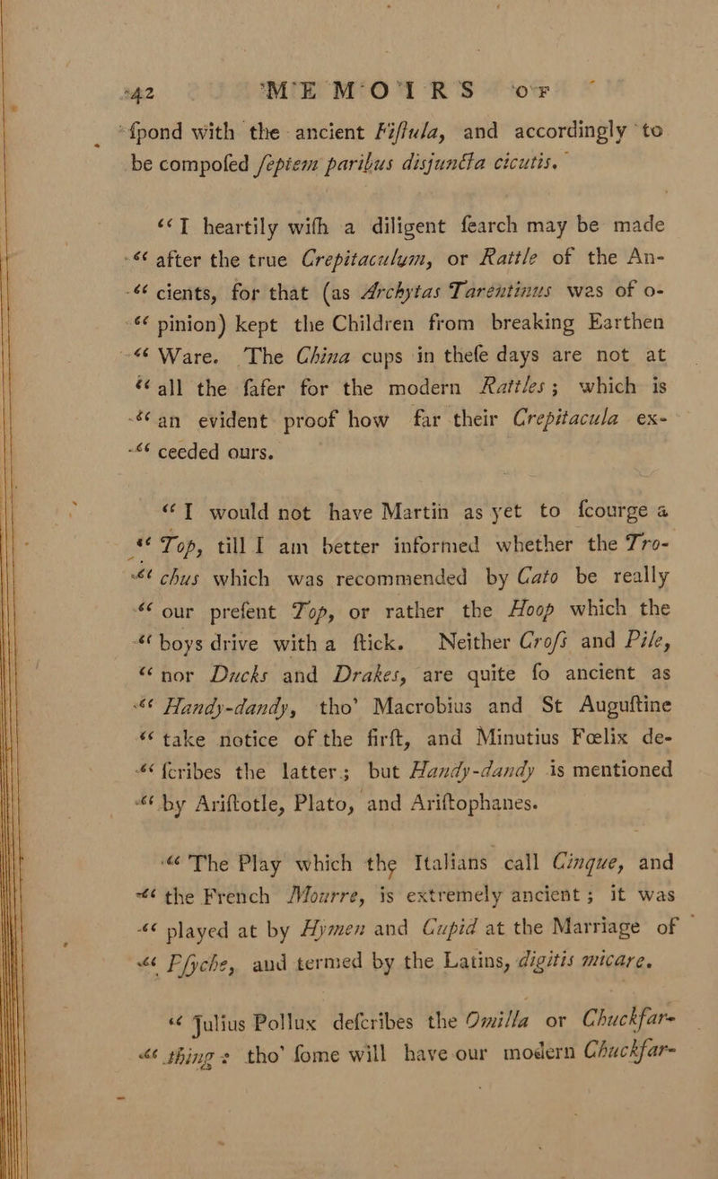 ca ME M'O°I RS ‘ovr _ *fpond with the ancient Fi/fu/a, and accordingly to be compofed /epiem paribus disjundla cicutis. &lt;‘T heartily with a diligent fearch may be made - after the true Crepitaculym, or Rattle of the An- -€ cients, for that (as Archytas Tarentinus wes of o- - pinion) kept the Children from breaking Earthen ~“ Ware. The China cups in thefe days are not at “all the fafer for the modern Rattles; which is an evident proof how far their Crepitacula ex- ~“¢ ceeded ours. “‘T would not have Martin as yet to fcourge a an Top, till I am better informed whether the Tro- $¢ chus which was recommended by Cato be really our prefent Top, or rather the Hoop which the ‘boys drive witha ftick. Neither Cro/s and Pike, “nor Ducks and Drakes, are quite fo ancient as ¢ Handy-dandy, tho’ Macrobius and St Auguftine “take notice of the firft, and Minutius Foelix de- 4{cribes the latter; but Handy-dandy is mentioned ‘by Ariftotle, Plato, and Ariftophanes. “The Play which the Italians call Cinque, and “¢ the French /Mourre, is extremely ancient; it was 46 played at by Hymen and Cupid at the Marriage of © &lt;&lt; Pfyche, aud termed by the Latins, digitis micare, «¢ Julius Pollux defcribes the Omilla or Chuckfare “6 thing s tho’ fome will have our modern Chuckfar-
