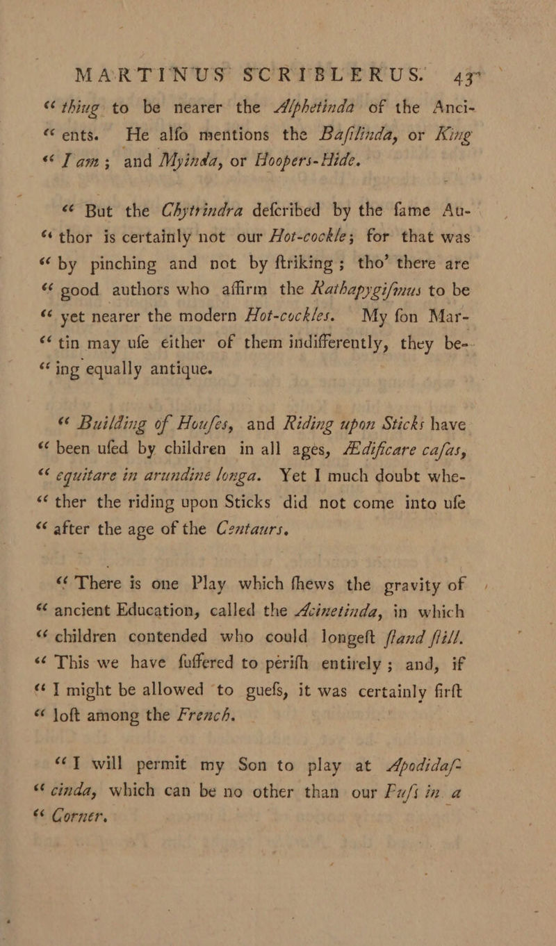 “thing to be nearer the Alphetinda of the Anci- “ents. He alfo mentions the Ba/filinda, or King “Tam; and Myinda, or Hoopers-Hide. &lt; But the Chytrindra defcribed by the fame Au- “thor is certainly not our Hot-cock/e; for that was ‘by pinching and not by ftriking ; tho’ there are “¢ sood authors who affirm the Rathapygi/mus to be &lt;6 yet nearer the modern Hot-cock/es. My fon Mar- &lt;‘ tin may ufe either of them indifferently, they be-- - ing equally antique. “ Building of Houfes, and Riding upon Sticks have * been ufed by children in all ages, Adificare ca/as, “¢ equitare in arundine longa. Yet 1 much doubt whe- ‘‘ ther the riding upon Sticks did not come into ufe “ after the age of the Centaurs. ‘¢’ There is one Play which fhews the gravity of *¢ ancient Education, called the cinetinda, in which “ children contended who could longeft fland fii/l. &lt;¢ This we have fuffered to perifh entirely ; and, if “‘ T might be allowed ‘to guefs, it was certainly firft “ Joft among the French. | *¢T will permit my Son to play at Apodida/- “‘ cinda, which can be no other than our Fu/i in a “¢ Corner.