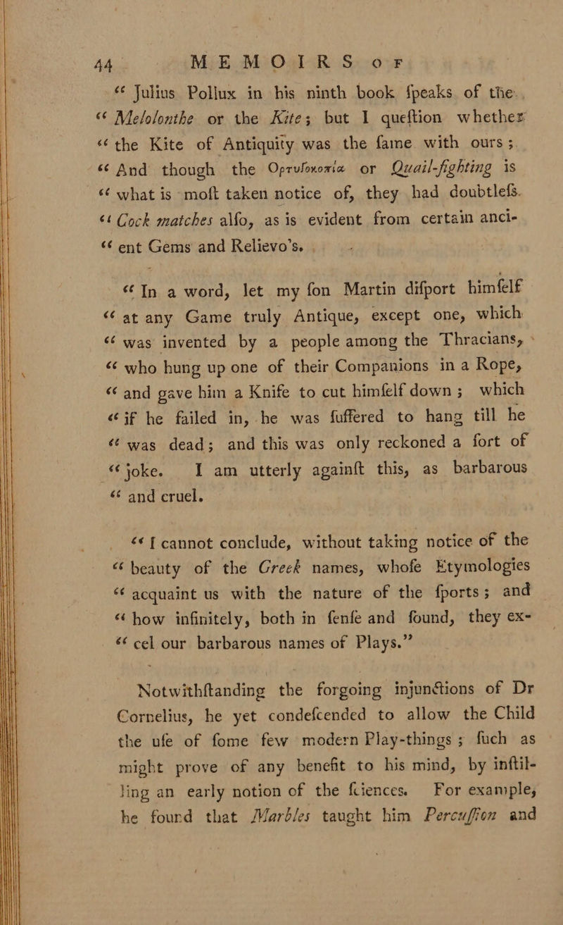 ‘¢ Julius Pollux in his ninth book {peaks of the. “© Melolonthe or the Kite; but 1 queftion whether “the Kite of Antiquity was the fame with ours ; ‘And though the Oprufoxoria or Quail-fighting is ‘¢ what is moft taken notice of, they had doubtlefs. ‘¢ Cock matches alfo, as is evident from certain anci- «¢ ent Gems and Relievo’s. | “In a word, Jet my fon Martin difport himfelf ‘“‘ at any Game truly Antique, except one, which &lt;‘ was invented by a people among the Thracians, » &lt;‘ who hung up one of their Companions in a Rope, “and gave him a Knife to cut himfelf down ; which “if he failed in, he was fuffered to hang till he ‘’ was dead; and this was only reckoned a fort of “joke. I am utterly againft this, as barbarous ‘¢ and cruel. * { cannot conclude, without taking notice of the ‘beauty of the Greek names, whofe Etymologies “¢ acquaint us with the nature of the fports; and “ how infinitely, both in fenfe and found, they ex- cel our barbarous names of Plays.” Notwithftanding the forgoing injunctions of Dr Cornelius, he yet condefcended to allow the Child the ufe of fome few modern Play-things ; fuch as might prove of any benefit to his mind, by inftil- Jing an early notion of the fciences. For example, he fourd that Marbles taught him Percuffon and
