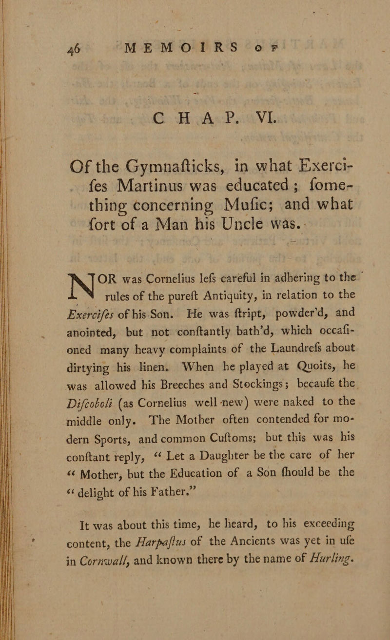 CBAs Pave Of the Gymnafticks, in what Exerci- fes Martinus was educated; fome- thing concerning Mufic; and what fort of a Man his Uncle was. OR was Cornelius lefs careful in adhering to the rules of the pureft Antiquity, in relation to the Exercifes of his Son. He was ftript, powder’d, and anointed, but not conftantly bath’d, which occafi- oned many heavy complaints of the Laundrefs about dirtying his linen. When he played at Quoits, he was allowed his Breeches and Stockings; becaufe the Difcoboli (as Cornelius well-new) were naked to the middle only. The Mother often contended for mo- dern Sports, and common Cuftoms; but this was his conftant reply, ‘‘ Let a Daughter be the care of her ‘¢ Mother, but the Education of a Son fhould be the &lt;‘ delight of his Father.” It was about this time, he heard, to his exceeding content, the Harpa/lus of the Ancients was yet in ufe in Cornwall, and known there by the name of Hurling.