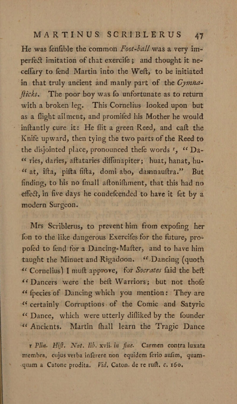 He was fenfible the common Foot-ba// was a very im- perfect imitation of that exercife; and thought it ne- ceflary to fend Martin into the Weft, to be initiated in that truly ancient and manly part of the Gymaa- fticks. ‘The poor boy was fo unfortunate as to return with a broken leg. This Cornelius looked upon but as a flight ailment, and promifed his Mother he would - inftantly cure it: He flit a green Reed, and caft the Knife upward, then tying the two parts of the Reed to the disjointed place, pronounced thefe words ', ‘¢ Da- “ ries, daries, aftataries diffunapiter; huat, hanat, hu- at, ifta, pifta fifta, domi abo, damnauftra.” But finding, to his no fmall aftonifhment, that this had no effect, in five days he condefcended to have it fet by a modern Surgeon. Mrs Scriblerus, to prevent him from expofing her fon to the like dangerous Exercifes for the future, pro- pofed to fend for a Dancing-Mafter, and to have him taught the Minuet and Rigadoon. ‘*.Dancing (quoth «« Cornelius) I muft approve, for Socrates faid the beft ‘¢ Dancers were the beft Warriors; but not thofe “¢ fpecies of Dancing which you mention: ‘They are “certainly Corruptions. of the Comic and Satyric “© Dance, which were utterly difliked by the founder “© Ancients. Martin fhall learn the Tragic Dance r Plin. Hiff. Nat. lib. xvii. in fine. Carmen contra luxata membra, cujus verba inférere non equidem ferio aufim, quam- quam a Catone prodita. Vid, Caton. de re ruft. c. 160.