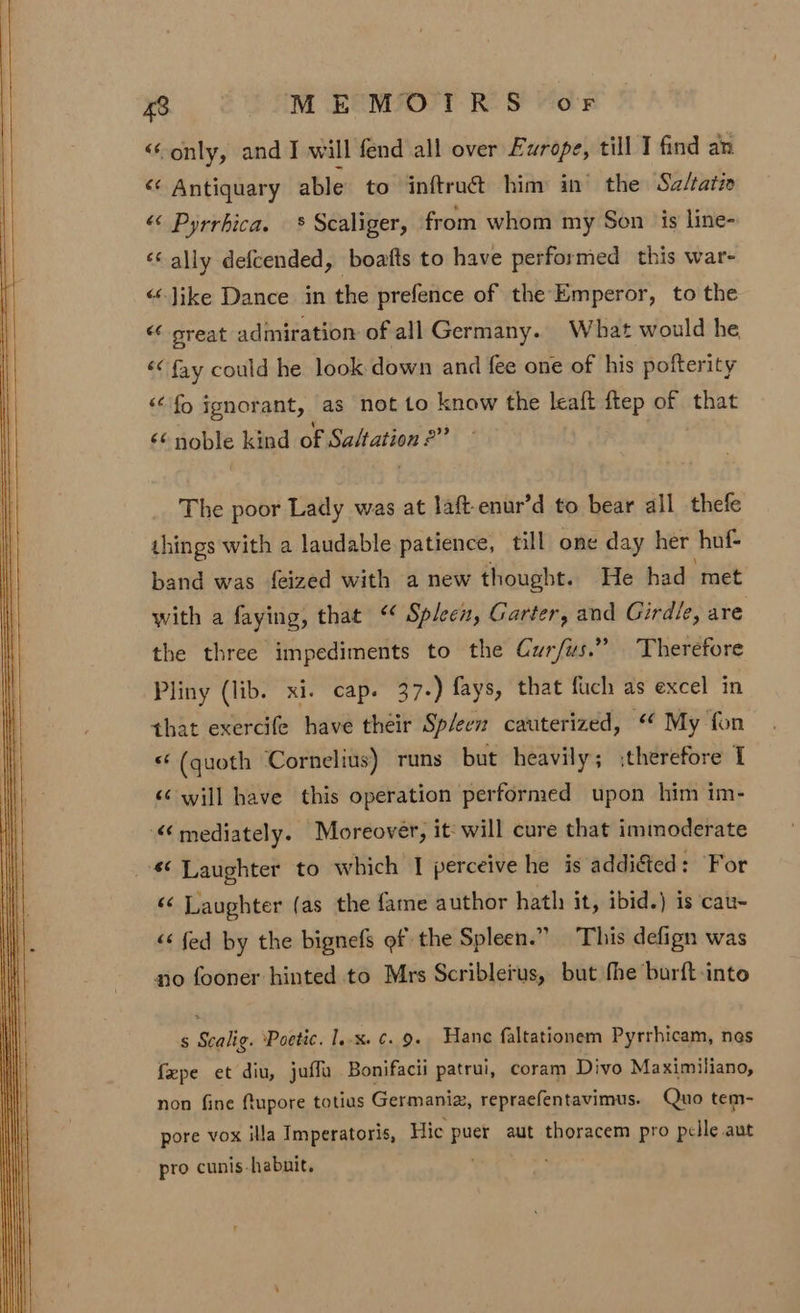 &lt;Conly, and I will fend all over Evrope, till I find an &lt;&lt; Antiquary able to inftrué him in’ the Sz/ratic “&lt; Pyrrbica. — § Scaliger, from whom my Son is line- «© ally defcended, boafts to have performed this war- “‘Jike Dance in the prefence of the Emperor, to the “&lt;-oreat admiration of all Germany. What would he «&lt; fay could he look down and fee one of his pofterity ‘fo ignorant, as not to know the leaft a of that «noble kind of ane p?? The poor Lady was at laft-enur’d to bear all thefe things with a laudable patience, till one day her hof- band was feized with a new thought. He had met with a faying, that “ Spleen, Garter, and Girdle, are the three impediments to the Cur/us.” Therefore Pliny (lib. xi. cap. 37-) fays, that fuch as excel in that exercife have their Sp/een cauterized, “ My fon &lt;‘ (quoth Cornelius) runs but heavily; therefore I &lt;¢ will have this operation performed upon him im- “mediately. Moreover, it: will cure that immoderate *¢ Laughter to which | perceive he is addiéted: For ‘«&lt; Laughter (as the fame author hath: it, ibid.) is cau- &lt;&lt; fed by the bignefs of the Spleen.” This defign was no fooner hinted to Mrs Scriblerus, but fhe burft-into s Scalig. ‘Poetic. 1.x. ¢. 9. Hane faltationem Pyrrhicam, nes fpe et diu, juffa Bonifacii patrui, coram Divo Maximiliano, non fine ftupore totius Germaniz, repraefentavimus. Quo tem- pore vox illa Imperatoris, Hic puer aut thoracem pro pelle aut pro cunis-habuit.