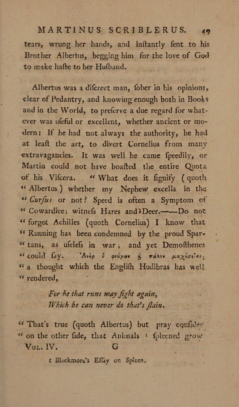 tears, wrung her hands, and inftantly fent to his Brother Albertus, begging him for the love of God to make hafte to her Hufband. Albertus was a difcreet man, fober in his opinions, clear of Pedantry, and knowing enough both in Books and in the World, to preferve a due regard for what- ever was ufeful or excellent, whether ancient or mo- dern: If he had not always the authority, he had at leaft the art, to divert Cornelius from many extravagancies. It was well he came fpeedily, or Martin could not have boafted the entire Quota of his Vifcera. ‘ What does it fignify ( quoth ** Albertus) whether my Nephew excells in the “‘ Curfus or not? Speed is often a Symptom of “ Cowardice; witnefs Hares and}Deer.—-—Do not “* forget Achilles (quoth Cornelius) I. know that *¢ Running has been condemned by the proud Spar- “tans, as ufelefs in war; and yet Demofthenes * could fay. Avnp &amp; gedyav § wad paynoelas: a thought which the Englifh Hudibras has well u “¢ rendered, For he that runs may fight again, Which he can never do that’s fain. «¢ That's true (quoth Albertus) but pray cqnfider “ on the other fide, that Animals * fpleened grow Vor. IV. G t Blackmore’s Effay on Spleen.