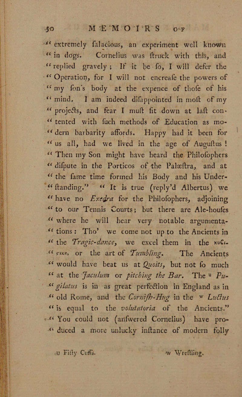 ** extremely falacious, an experiment well known “@in dogs. Cornelius was ftruck with this, and ‘replied gravely; If it be-fo, I will defer the ‘** Operation, for I will not .encreafe the powers of ““my fon’s body at the expence of thofe of his *‘mind, JI am indeed difappointed in moft of my “¢ projects, and fear I muft fit down at laft con- “tented with fuch methods of Education as mo- €€dern barbarity affords. Happy had it been for “us all, had we lived in the age of Auguftus ! © Then my Son might have heard the Philofophers &lt;‘ difpute in the Porticos of the Paleftra, and at “‘the fame time formed his Body and his Under- “ ftanding.” “© Te is true (reply’d Albertus) we “have no Exegra for the Philofophers, adjoining “to our Tennis Courts; but there are Ale-houfes “where he will hear very notable argumenta- ‘tions: Tho’ we come not upto the Ancients in “the Tragic-dance, we excel them in the xv: sin, or the art of Tumbling. The Ancients “€ would have beat us at Qwoits, but not fo much ‘fat the Faculum or pitching the Bar. The® Pu- “ gilatus is iM as great perfe@tion in England as in ¢ old Rome, and the Cornifh- Hug in the » Ludfus “Fis equal to the vo/wtatoria of the Ancients.” You could not (arifwered Cornelius) have pro «* duced a more unlucky inftance of modern folly &amp;Q Filly Cuffs. ‘w Wreftling.