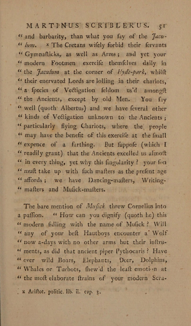 &lt;‘ and barbarity, than what you fay of the Facu- “ um. . * The Cretans wilely forbid their fervants « Gymnafticks, as well as Arms; and yet your ‘‘ modern Footmen exercife themfelyes daily in “the Faculum at the corner of Hyde-park, whiltt ‘&lt; their enervated Lords are lolling in their chariots, “a fpecies of Veétigation feldom us’d amongft “the Ancients, except by old Men. You fiy “* well (quoth’ Albertus) and we have feveral other ‘kinds of Vedigation unknown to the Ancients ; ‘€ particularly fiying Chariots, where the, people “‘ may have the benefit of this exercife at the fmall *Fexpence of a farthing. But fuppofe (which I “ readily grant), that the Ancients excelled us almott *¢ in every thing, yet why. this fingularity ? your fon *¢ muft take up with fuch mafters as the prefent age “‘ affords ; we have Dancing-mafters, Writing- mafters and ‘ Mufick-mafters. The bare mention of Muzfick threw Cornelius into a paffion. ‘* How can you dignify (quoth he) this ‘‘modern fidling with the name of Mufick? Will “any of your beft Hautboys encounter a’ Wolf “ now a-days with no other arms but their inftru- ments, as did that ancient piper Pythocaris ? Have_ “ever wild Boars, Elephants, Deer, Dolphins, 6’ Whales or Turbots, fthew'd the leaft emotion at “* the moft elaborate ftrains of your modern Scra- _ x Ariffot. politic, lib. ii, cap. 3. :