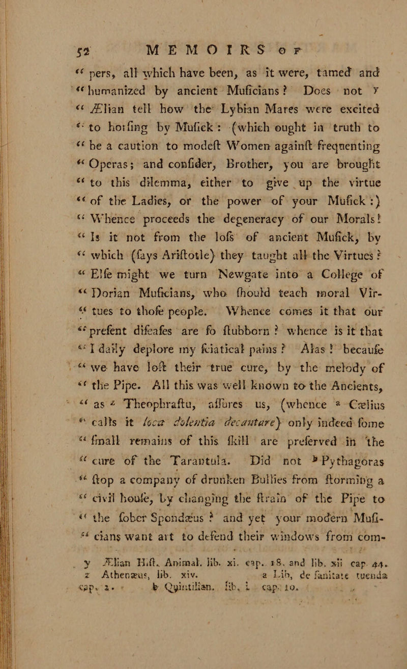 ee ners, all which have been, as it were, tamed and “humanized by ancient Muficians? Does not ¥ &lt;¢ /Elian tell how the’ Lybian Mares were excited ‘to horfing by Mufick: (which ought in truth to ‘he a caution to modeft Women againtt frequenting * Operas; and confider, Brother, you are brought *‘ to this dilemma, either to give up the virtue ‘© of the Ladies, or the power of your Mufick :) “ Whence proceeds the degeneracy of our Morals! “Ts it not from the lofs’ of ancient Mufick, by «&lt; which (fays Ariftotle) they taught all the Virtues ? “ Elfe might we turn Newgate into a College of “Porian Muficians, whe fhould teach moral Vir- ‘* tues to thofe people. Whence comes it that our &lt;*prefent difeafes are fo ftubborn ? whence is it that “T daily deplore my fciatical pains? Alas! becaufe we have loft their ‘true cure, by the melody of “(the Pipe. All this was well known to the Ancients, “Cas 4 Theophraftu, affures. us, (whence * -Czlius “calls it loca dolentia decautare) only indeed fome “(fmalk remains of this {kill are preferved in ‘the “cure of the Tarantula. Did not » Pythagoras “ Top a company of drunken Bullies from ftorming a ‘* civil houle, Ly changing the flrain of the Pipe to “€ the fober Spondzus * and yet your modern “Mofi- sé clans want art to defend their windows from com- _ y #eNan Hilt. Animal. jib. xi. cap. #8, and lib, xii ea 44. z Atheneus, lib. xiv. a Lib, de fanitare tuenda Cap id- + b Qyintilian. fib, i» caprio.