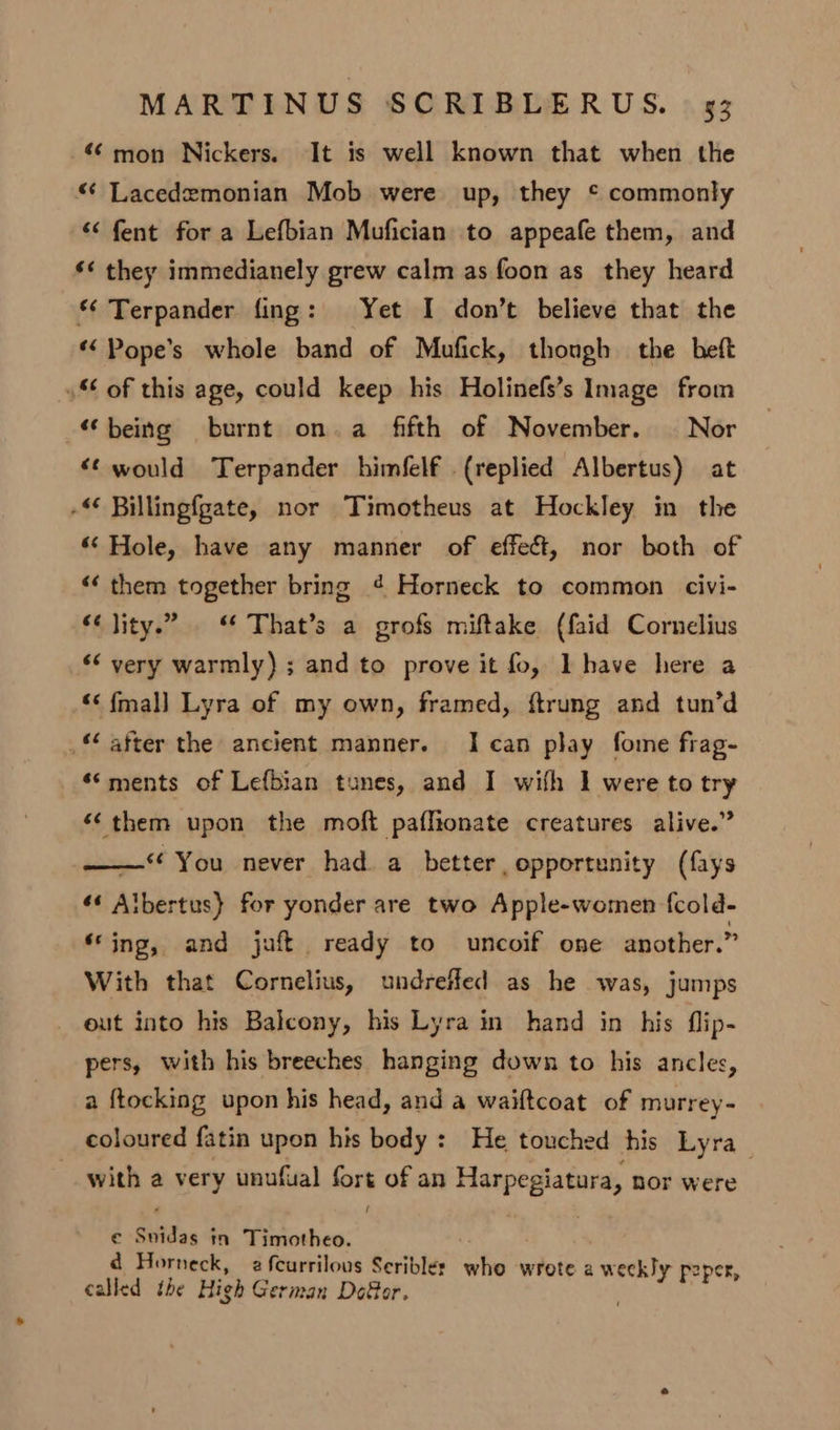 “mon Nickers. It is well known that when the “ Lacedemonian Mob were up, they © commonly “‘ fent for a Lefbian Mufician to appeafe them, and ‘< they immedianely grew calm as foon as they heard “ Terpander fing: Yet I don’t believe that the *‘ Pope’s whole band of Mufick, though the beft 4 of this age, could keep his Holinefs’s Image from “being burnt on.a fifth of November. | Nor “¢ would Terpander himfelf {replied Albertus) at -< Billingfgate, nor Timotheus at Hockley in the ‘Hole, have any manner of effect, nor both of “ them together bring ¢ Horneck to common civi- ‘‘ lity.” . “ That’s a grofs miftake (faid Cornelius << very warmly) ; and to prove it fo, Ihave here a “< {mall Lyra of my own, framed, ftrung and tun’d .‘ after the ancient manner. Ican play fome frag- ‘‘ments of Lefbian tunes, and I with 1 were to try “them upon the moft paflionate creatures alive.” ——** You never had a better, opportunity (fays «« Albertus} for yonder are two Apple-women f{cold- ‘ing, and juft ready to uncoif one another.” With that Cornelius, undreiled as he was, jumps out into his Balcony, his Lyra in hand in his flip- pers, with his breeches hanging down to his ancles, a ftocking upon his head, and a waiftcoat of murrey- coloured fatin upon his body : He touched his Lyra with a very unufual fas of an Harpepiatara, nor were € Suidas ; mm Timotheo. ad Horneck, 2 fcurrilous Seriblés who wrote a weckly peper, called the High German Dofor.