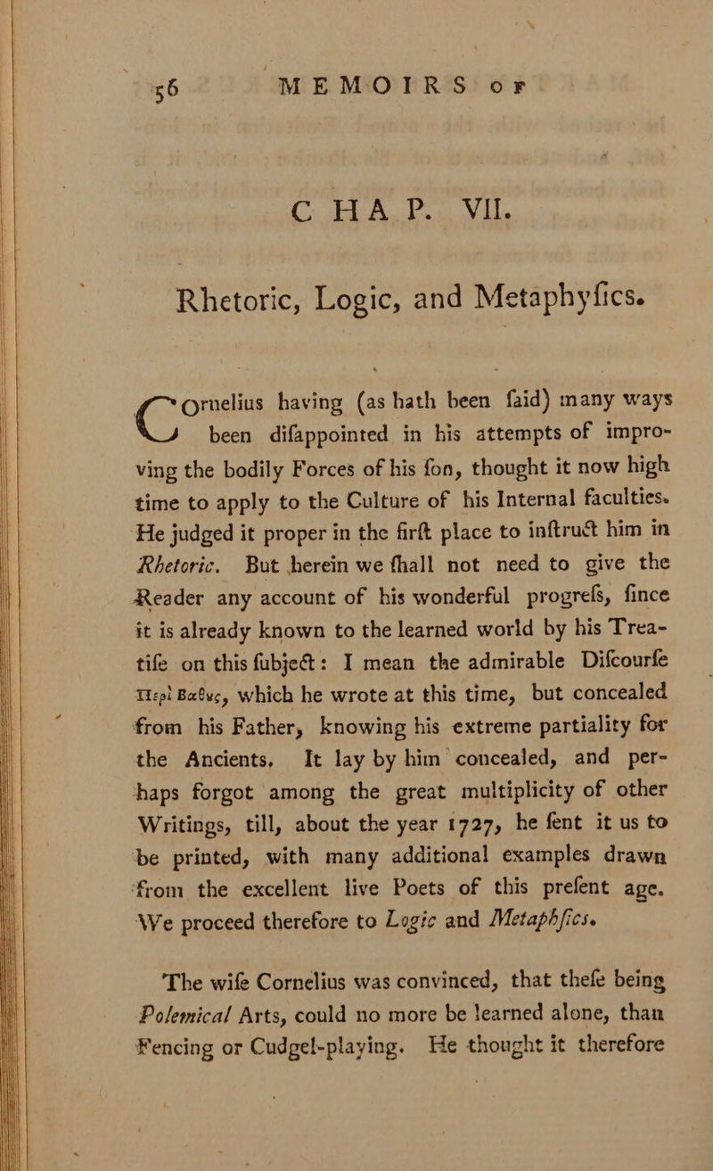 Ge &amp; BY onlin 2 1 Rhetoric, Logic, and Metaphyfics. fo Ornelius having (as hath been faid) many ways been difappointed in his attempts of impro- ving the bodily Forces of his fon, thought it now high time to apply to the Culture of his Internal faculties» He judged it proper in the firft place to inftruct him in Rhetoric. But herein we fhall not need to give the Reader any account of his wonderful progrefs, fince it is already known to the learned world by his Trea- tife on this fubje&amp;: I mean the admirable Difcourfe Tiep! Bays, which he wrote at this time, but concealed from his Father, knowing his extreme partiality for the Ancients, It lay by him concealed, and per- haps forgot among the great multiplicity of other Writings, till, about the year 1727, he fent it us to be printed, with many additional examples drawn from the excellent live Poets of this prefent age. We proceed therefore to Logic and Metaph/ics. The wife Cornelius was convinced, that thefe being Polemical Arts, could no more be learned alone, than Fencing or Cudgel-playing. He thought it therefore