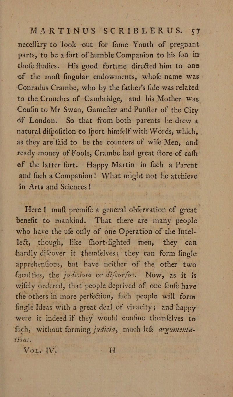 neceflary to look out for fome Youth of pregnant parts, to be afort of humble Companion to his fon in thofe {tudies. His good fortune directed him to one of the moft fingular endowments, whofe name was Conradus Crambe, who by the father’s fide was related to the Crouches of Cambridge, and his Mother was ‘Coufin to Mr Swan, Gamefter and Punfter of the City é6f London. So that from both parents he drew a natural difpofition to fport himfelf with Words, which, . as they are faid to be the counters of wife Men, and ready money of Fools, Crambe had great {tore of cath of the latter fort. Happy Martin in fuch a Parent and fuch a Companion! What might not he atchieve in Arts and Sciences ! Here I muft premife a general obfervation of great benefit to mankind. That there are many people who have the ufe only of one Operation of the Intel- le&, though, like fhort-fighted men, they can hardly difcover it themfelves; they can form fingle apprehenfions, but have neither of the other two faculties, the judicium or difcurfus. Now, as it is wifely ordered, that people deprived of one fenfe have’ the others in more perfection, fuch people will form finglé Ideas with a great deal of vivacity; and happy were it indeed if they would confine themfelves to fach, without forming judicia, much lefs argumenta- E2015. Voie IV. H