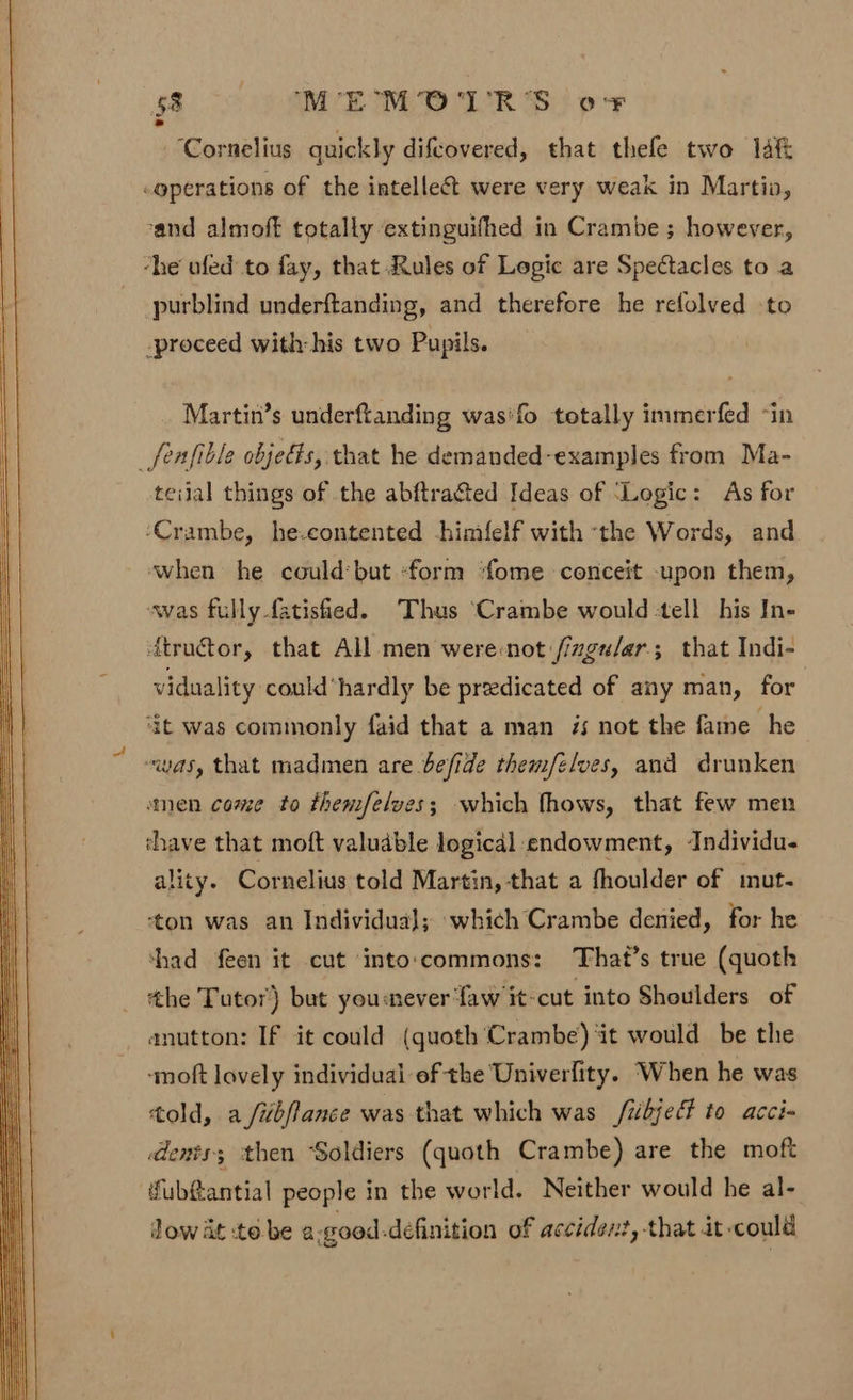‘Cornelius quickly difcovered, that thele two laf -gperations of the intellect were very weak in Martio, rand almoft totally extinguifhed in Crambe ; however, ‘he ufed to fay, that Rules of Logic are Spectacles to a purblind underftanding, and therefore he refolved to -proceed with: his two Pupils. Martin’s underftanding was‘fo totally immerfed ~in _fenfible objedts, that he demanded-examples from Ma- teilal things of the abftracted Ideas of ‘Logic: As for ‘Crambe, he.contented -hinifelf with ‘the Words, and ‘when he couldbut ‘form ‘ome conceit -upon them, was fully-fatisiied. Thus ‘Crambe would tell his In- dtructor, that All men were-not /izgu/ar.; that Indi- viduality could hardly be predicated of any man, for ; it was commonly faid that a man 7s not the fame he “was, that madmen are befide them/elves, and drunken amen come to themfelves; which fhows, that few men chave that moft valudble logicdl endowment, ‘Individu- ality. Cornelius told Martin, that a fhoulder of mut. ‘ton was an Individual; which Crambe denied, for he ‘had feen it cut into'commons: That’s true (quoth _ the Tutor) but youmever Yaw it-cut into Shoulders of anutton: If it could (quoth Crambe) ‘it would be the ‘moft lovely individual of the Univerlity. “When he was told, a /ibflance was that which was /ibject to acci- dents; then Soldiers (quoth Crambe) are the moft fub&antial people in the world. Neither would he al- dow at :to. be a.good.definition of accident, that it-could
