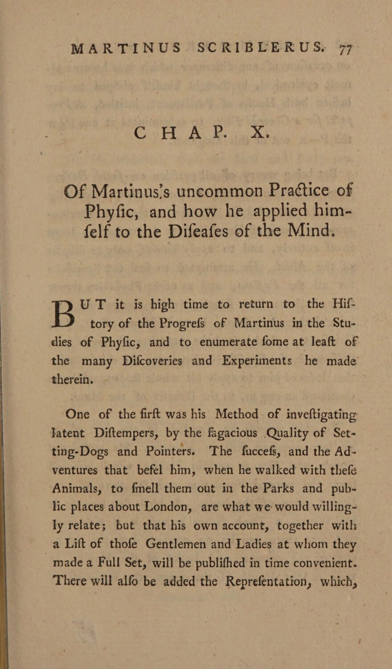4 4 WO Of Martinus’s uncommon Pra¢tice. of Phyfic, and how he applied him- felf to the Difeafes of the Mind, U T it is high time to return to the Hif- tory of the Progrefs of Martinus in the Stu- dies of Phyfic, and to enumerate fome at leaft of the many Difcoveries and Experiments he made therein. | ‘One of the firft was his Method of inveftigating latent Diftempers, by the fagacious Quality of Set- ting-Dogs and Pointers. The fuccefs, and the Ad- ventures that befel him, when he walked with thefe Animals, to fmell them out in the Parks and pub- lic places about London, are what we would willing- ly relate; but that his own account, together with a Lift of thofe Gentlemen and Ladies at whom they made a Full Set, will be publithed in time convenient. There will alfo be added the Reprefentation, which,