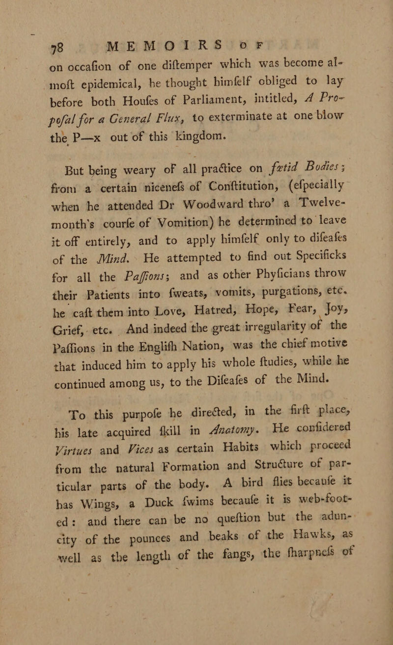 on occafion of one diftemper which was become al- moft epidemical, he thought bimfelf obliged to lay before both Houfes of Parliament, intitled, 4 Pro- pofal for a General Flux, to exterminate at one blow the P—x out of this kingdom. But being weary of all practice on fetid Bodies ; from a certain nicenefs of Conftitution, (efpecially when he attended Dr Woodward thro’ a Twelve- month’s courfe of Vomition) he determined to leave it off entirely, and to apply himfelf only to difeafes of the Jind. He attempted to find out Specificks for all the Paffous; and as other Phyficians throw their Patients into fweats, vomits, purgations, etc. he caft them into Love, Hatred, Hope, Fear, Joy, Grief, etc. And indeed the great irregularity of the Paffions in the Englith Nation, was the chief motive that induced him to apply his whole ftudies, while he continued among us, to the Difeafes of the Mind. To this purpofe he directed, in the firft place, his late acquired {kill in anatomy. He confidered Virtues and Vices as certain Habits which proceed from the natural Formation and Structure of par- ticular parts of the body. A bird flies becanie it has Wings, a Duck fwims becaufe it is web-foot- ed: and there can be no queftion but the adun- city of the pounces and beaks of the Hawks, as well as the length of the fangs, the fharpnefs of