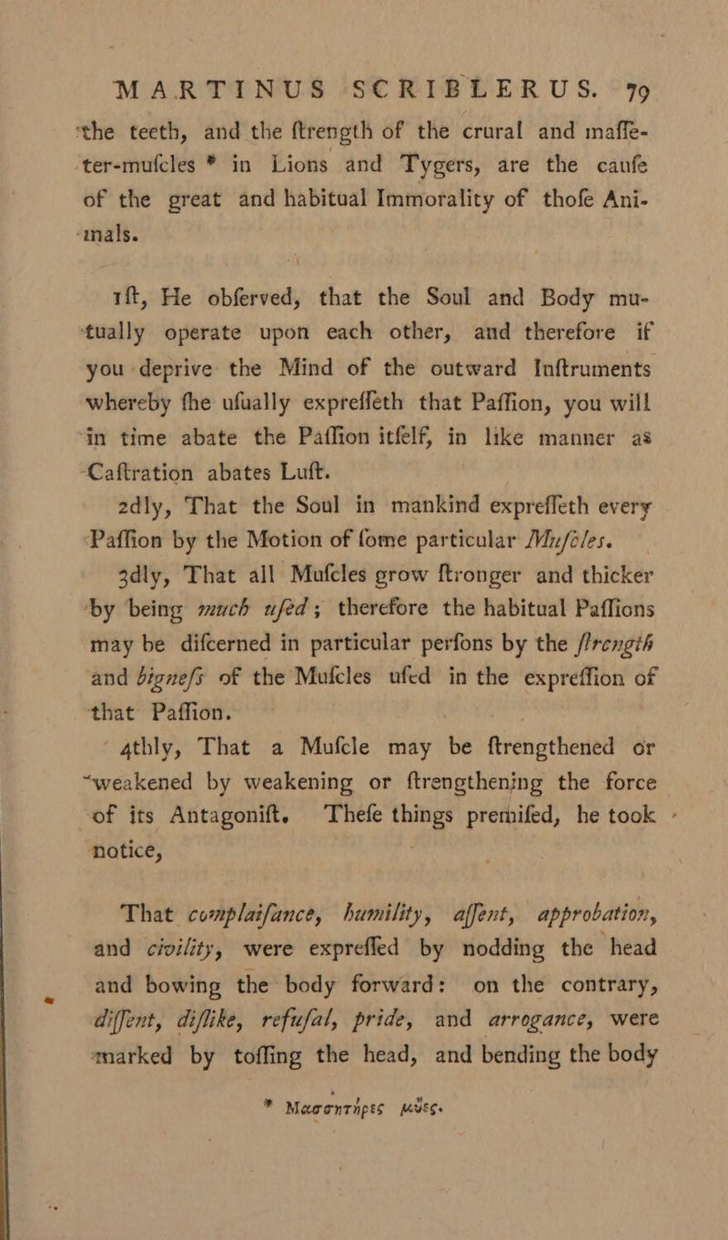 the teeth, and the ftrength of the crural and maffe- ‘ter-mu(cles * in Lions and Tygers, are the caufe of the great and habitual Immorality of thofe Ani- “mals. 1ft, He obferved, that the Soul and Body mu- tually operate upon each other, and therefore if you deprive the Mind of the outward Inftruments whereby fhe ufually expreffeth that Paffion, you will in time abate the Pailion itfelf, in like manner as Caftration abates Luft. 2dly, That the Soul in mankind exprefleth every ‘Paffion by the Motion of fome particular Mz/c/es. 3dly, That all Mufcles grow ftronger and thicker ‘by being much ufed; therefore the habitual Paffions may be difcerned in particular perfons by the //rength and bigne/s of the Mufcles ufed in the expreffion of that Paffion. ‘gthly, That a Mufcle may be ftrengthened or “weakened by weakening or ftrengthening the force of its Antagonift. Thefe things premifed, he took - notice, That complaifance, humility, affent, approbation, and civility, were exprefled by nodding the head and bowing the body forward: on the contrary, diffent, diflike, refufal, pride, and arrogance, were tmarked by toffing the head, and bending the body * Mawontnpes Muss.