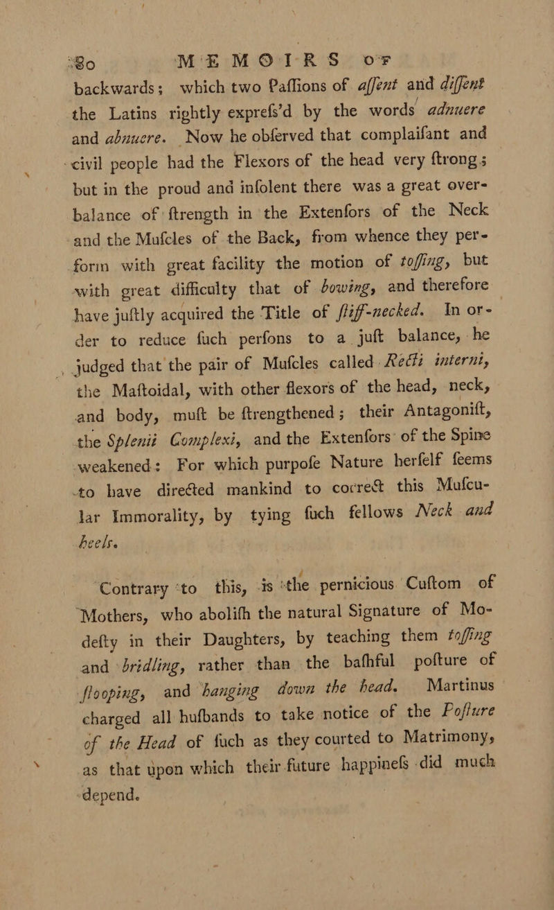 backwards; which two Paffions of affent and diffent the Latins rightly exprefs’d by the words adnuere and abuuere. Now he obferved that complaifant and civil people had the Flexors of the head very ftrong s but in the proud and infolent there was a great over- balance of ftrength in the Extenfors of the Neck and the Mufcles of the Back, from whence they per- form with great facility the motion of ftofing, but with great difficulty that of dowsg, and therefore have juftly acquired the Title of /ljf-necked. In or- der to reduce fuch perfons to a juft balance, he ., judged that the pair of Mutcles called. Recti internt, the Maftoidal, with other flexors of the head, neck, and body, muft be ftrengthened; their Antagonitt, the Splenii Complexi, and the Extenfors’ of the Spine weakened: For which purpofe Nature herfelf feems ‘to have dire&amp;ted mankind to corre% this Mufcu- lar Immorality, by tying fuch fellows Neck and heels. ‘Contrary ‘to this, -is the pernicious Cuftom of “Mothers, who abolith the natural Signature of Mo- defty in their Daughters, by teaching them fofing and bridling, rather than the bafhful pofture of flooping, and hanging down the head. Martinus charged all hufbands to take notice of the Poffure of the Head of fuch as they courted to Matrimony, as that upon which their future happinels did much depend.
