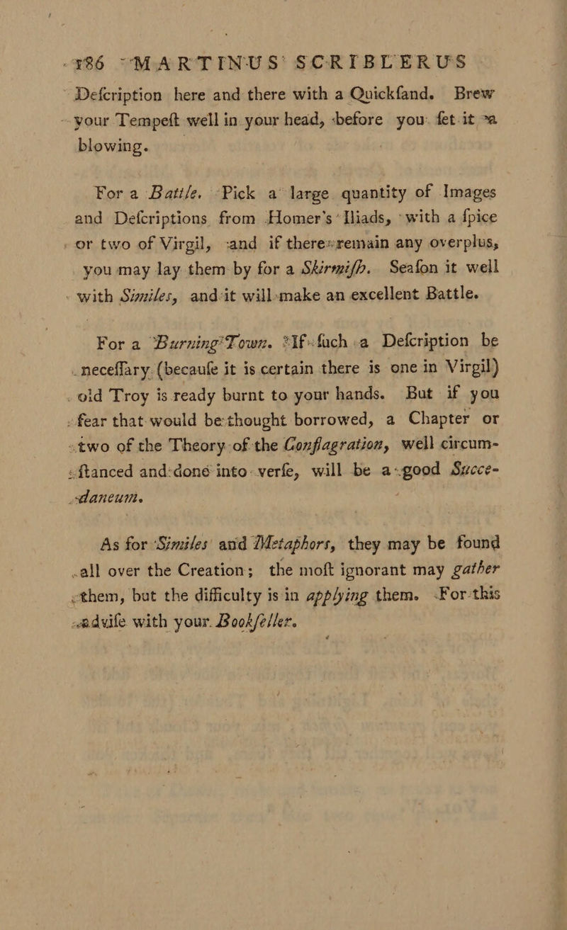 Defcription here and there with a Quickfand. Brew -- your Tempeft well in your head, «before you. fet.it >a blowing. For a Battle. Pick a large quantity of Images and Defcriptions from Homer's ‘Iliads, ‘with a {pice _ or two of Virgil, ;and if there»remain any overplus, you may lay them by for a Skirmifh, Seafon it well with Similes, andvit willemake an excellent Battle. For a “‘Burning’'Town. ?Ifvfuch a Defcription be _neceflary. (becaufe it is certain there is one in Virgil) old Troy is ready burnt to your hands. But if you . fear that would be thought borrowed, a Chapter or two of the Theory of the Conflagration, well circum- -ftanced and:done into verfe, will be a-good Sycce- daneum. As for ‘Similes' and (Metaphors, they may be found call over the Creation; the moft ignorant may gather ethem, but the difficulty is in app/ying them. <For-this advife with your. Book/eller. ,