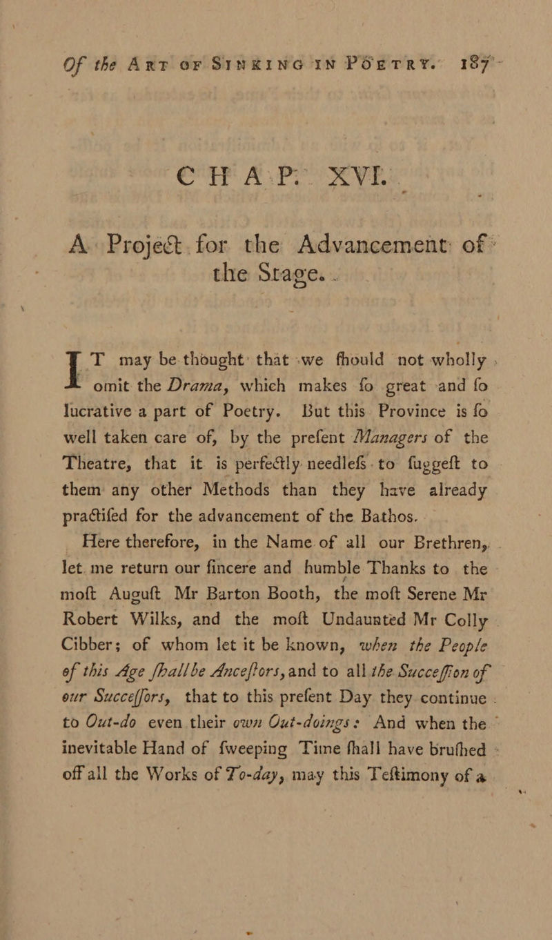 eT? APO AV Ee A. Proje&amp;.for the Advancement: of » the Srage. . _T may be thought: that we fhould not wholly . L omit the Drama, which makes fo great and fo lucrative a part of Poetry. But this Province is fo well taken care of, by the prefent Managers of the Theatre, that it is perfectly needlefs.to fuggeft to them any other Methods than they have already practifed for the advancement of the Bathos. . Here therefore, in the Name. of all our Brethren, let. me return our fincere and humble Thanks to the moft Auguft Mr Barton Booth, the moft Serene Mr Robert Wilks, and the moft Undaunted Mr Colly © Cibber; of whom let it be known, when the People of this Age fhallbe Anceftors,and to all the Succeffiion of eur Succeffors, that to this prefent Day they continue . to Out-do even their own Oxt-doings: And when the ~ inevitable Hand of {weeping Time fhall have brufhed - off all the Works of To-day, may this Teftimony of a