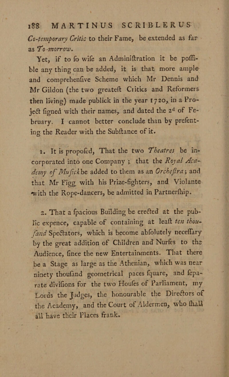 Co-temporary Critic to their Fame, be extended as far as To-morrow. Yet, if to fo wife an Adminiftration it be poffi- ble any thing can be added, it is that more ample and comprehenfive Scheme which Mr Dennis and Mr Gildon (the two greateft Critics and Reformers then living) made publick in the year 1720, in a Pro- ject figned with their names, and dated the 2¢ of Fe- bruary. I cannot better conclude than by prefent- ing the Reader with the Subftance of it. 1. It is propofed, That the two Theatres be in- ‘corporated into one Company 3 that the Royal Aca- demy of Mufickbe added to them as an Orchefira; and that Mr Figg with his Prize-fighters, and Violante ewith the Rope-dancers, be admitted in Partnerfhip. . z. That a fpacious Building be erected at the pub- lic expence, capable of containing at leaft tex thou- fand Spe&amp;tators, which is become abfolutely neceflary by the great addition of Children and Nurfes to the Audience, fince the new Entertainments. That there be a Stage as large as the Athenian, which was near ninety thoufand geometrical paces fquare, and fepa~ rate divifions for the two Houfes of Parliament, my Lords the Judges, the honourable the Directors of ‘the Academy, and the Court of Aldermen, who fhali ail have their Places frank.