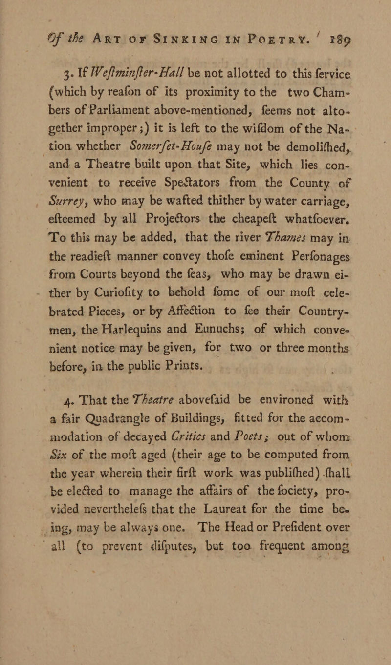 3. If Weftminfter-Hall ve not allotted to this fervice (which by reafon of its proximity to the two Cham- bers of Parliament above-mentioned, feems not alto- gether improper ;) it is left to the wifdom of the Na- tion whether Somer/et-Houfé may not be demolifhed, and a Theatre built upon that Site, which lies con- venient to receive Spectators from the County of Surrey, who may be wafted thither by water carriage, efteemed by all Projectors. the cheapeft whatfoever. To this may be added, that the river Thames may in the readieft manner convey thofe eminent Perfonages from Courts beyond the feas, who may be drawn ei- - ther by Curiofity to behold fome of our moft cele- brated Pieces, or by Affection to fee their Country- men, the Harlequins and Eunuchs; of which conve- nient notice may be given, for two or three months before, in the public Prints. 4. That the Theatre abovefaid be environed with a fair Quadrangle of Buildings, fitted for the accom- modation of decayed Critics and Poets; out of whom Six of the moft aged (their age to be computed from the year wherein their firft work was publithed) shall be elected to manage the affairs of the fociety, pro- vided neverthelef§ that the Laureat for the time be. _ing, may be always one. The Head or Prefident over all (to prevent difputes, but too frequent among