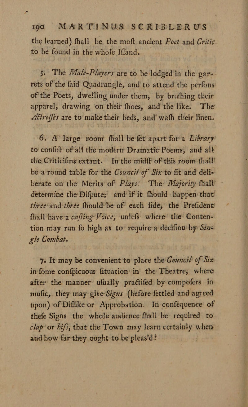 the learned) fhall be, the moft ancient Poet and Critic. to be found in the whole Ifland. 5. The Male-Players are to be lodged’in the gars. rets of the faid Quadrangle, and to attend the perfons of the Poets, dwelling under them, by brufhing their apparel, drawing on their fhoes, and the like. The tréeffes are to make their beds, and‘ wath their linen. 6. A large: room fhall be-fet apart fora Library’ to confift ofall the modern Dramatic Poems, and alt the Criticifms extant. Inthe midft of this room fhall’ be a round table for the Council of Six to fit and deli- berate on the Merits of Plays: The Majority fiall determine the Difpute; and’ if it fhould happen that three-and three fhould be of each fide, the Prefident’ fhall have-a caffing Voice, uniefs where the Conten- tion may run fo high as to require-a decifion by Sine gle Combat. | 7. It may be convenient to place the Counci/ of Six in fome confpicuous fituation’ in the Theatre, where after the manner’ ufually practifed by compofers in mufic,. they may give Signs (before fettled and agreed upon) of Diflike or Approbation. In confequence of thefe Signs the whole audience fhall be required to. clap’ or hi/s, that the Town may learn certainly when and how farthey ought to be pleas’d?
