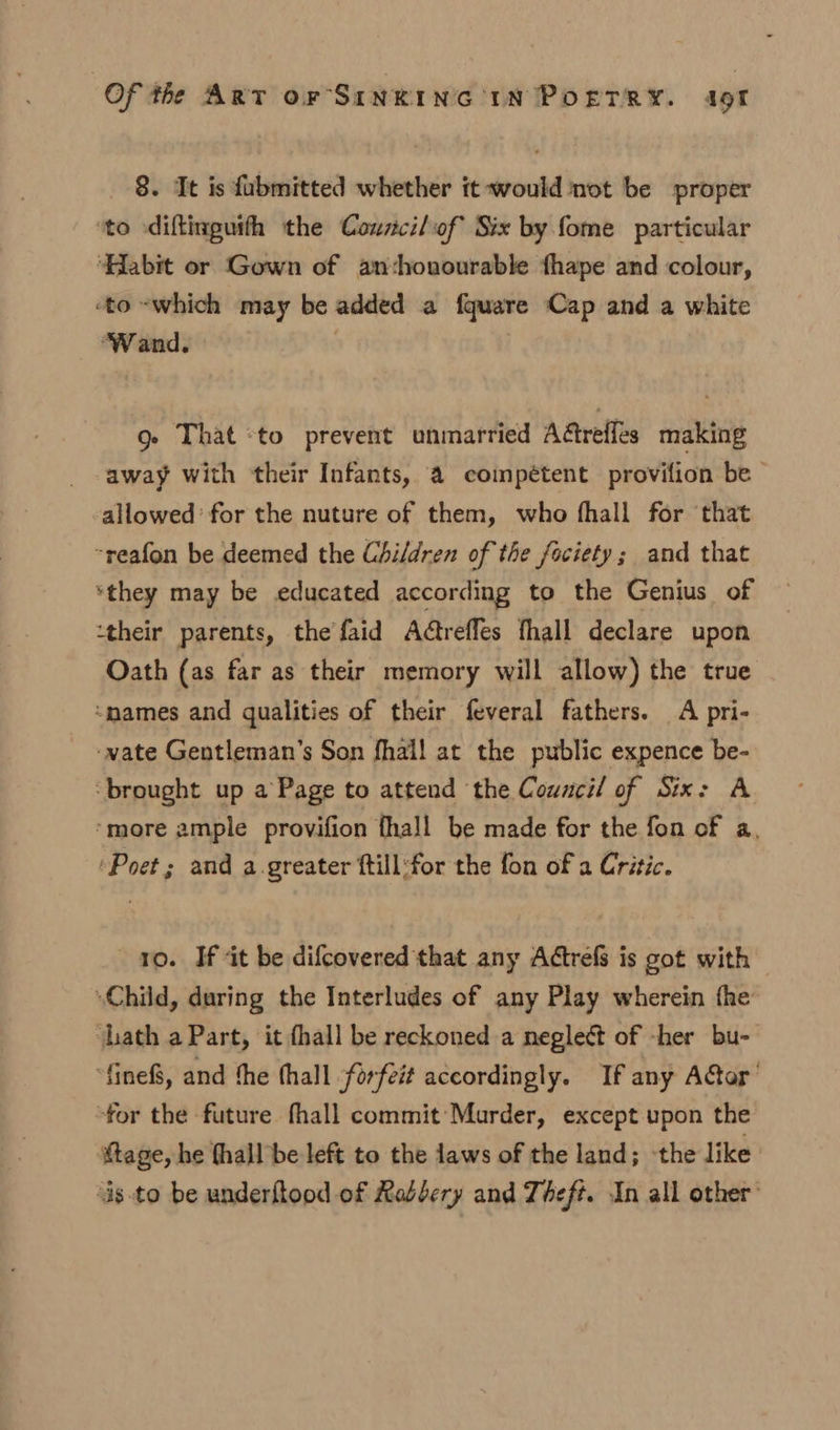 8. It is fubmitted whether it would not be proper ‘to diftinguith the Councilof Six by fome particular ‘Habit or (Gown of an:honourable fhape and colour, «to -which may be added a fquare Cap and a white ‘Wand. g- That to prevent unmarried Adtrefles making away with their Infants, a coimpétent provifion be allowed for the nuture of them, who fhall for that ~reafon be deemed the Children of the fociety; and that ‘they may be educated according to the Genius of ‘their parents, the faid Adtrefles fhall declare upon Oath (as far as their memory will allow) the true “names and qualities of their feveral fathers. A pri- -wate Gentleman’s Son fhall at the public expence be- ‘brought up a Page to attend the Council of Six: A “more ample provifion fhall be made for the fon of a, ‘Poet; and a. greater ftill:for the fon of a Critic. vo. If at be difcovered that any Actrefs is got with “Child, during the Interludes of any Play wherein the ath a Part, it fhall be reckoned a neglect of -her bu- ‘fine, and the thall forfeit accordingly. If any Adtor’ “for the future fhall commit Murder, except upon the tage, he fhall be left to the laws of the land; the like ‘s.to be underflood of Robbery and Theft. In all other’