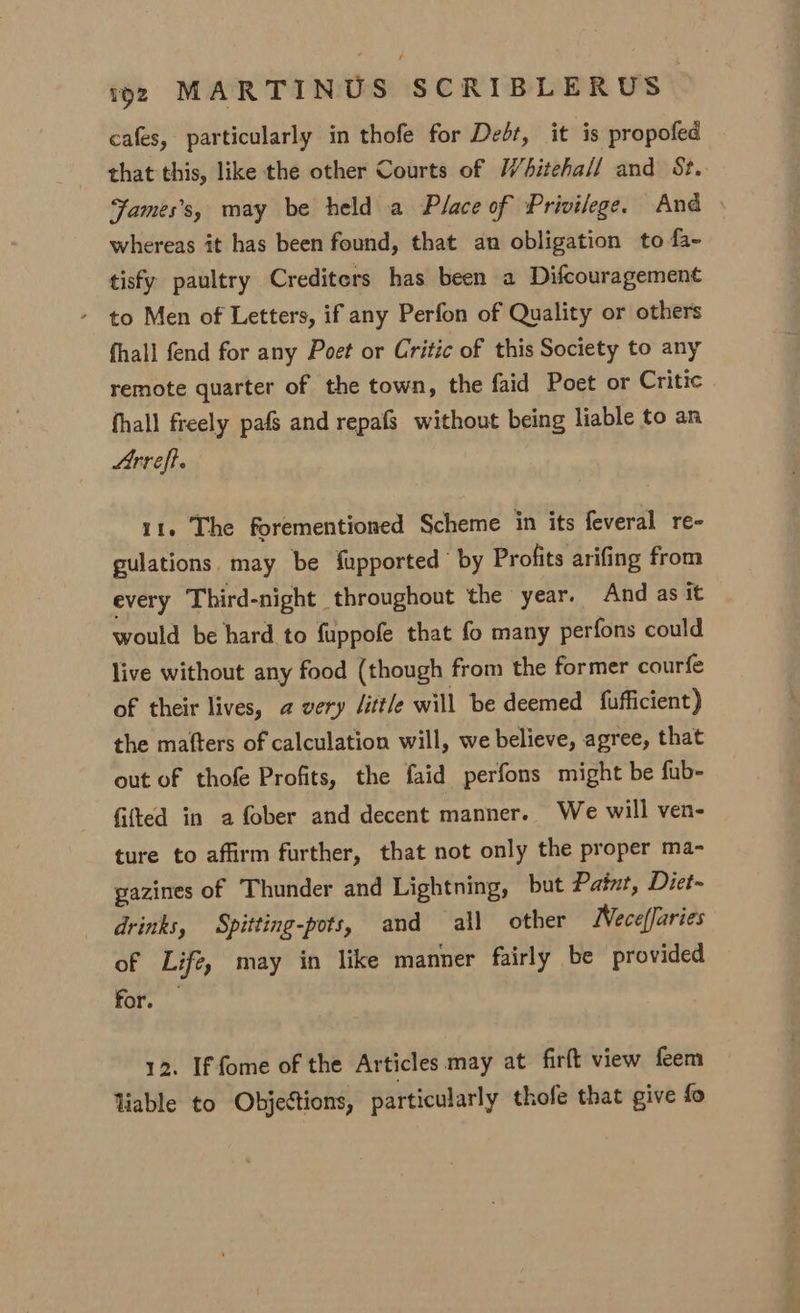 cafes, particularly in thofe for Dedt, it is propofed that this, like the other Courts of Whiteha// and St. Fames’s, may be held a Place of Privilege. And whereas it has been found, that an obligation to fa- tisfy paultry Crediters has been a Difcouragement - to Men of Letters, if any Perfon of Quality or others fhall fend for any Poet or Critic of this Society to any remote quarter of the town, the faid Poet or Critic fhall freely pafs and repafS without being liable to an Arreft. 11. The forementioned Scheme in its feveral re- gulations. may be fupported by Profits arifing from every Third-night throughout the year. And as it would be hard to fuppofe that fo many perfons could live without any food (though from the former courfe of their lives, @ very little will be deemed fufficient) the mafters of calculation will, we believe, agree, that out of thofe Profits, the faid perfons might be fub- fifted in a fober and decent manner. We will ven- ture to affirm further, that not only the proper ma- gazines of Thunder and Lightning, but Patut, Diet- drinks, Spitting-pots, and all other WNece(faries of Life, may in like manner fairly be provided for. 12. Iffome of the Articles may at firft view feem liable to Objections, particularly thofe that give fo