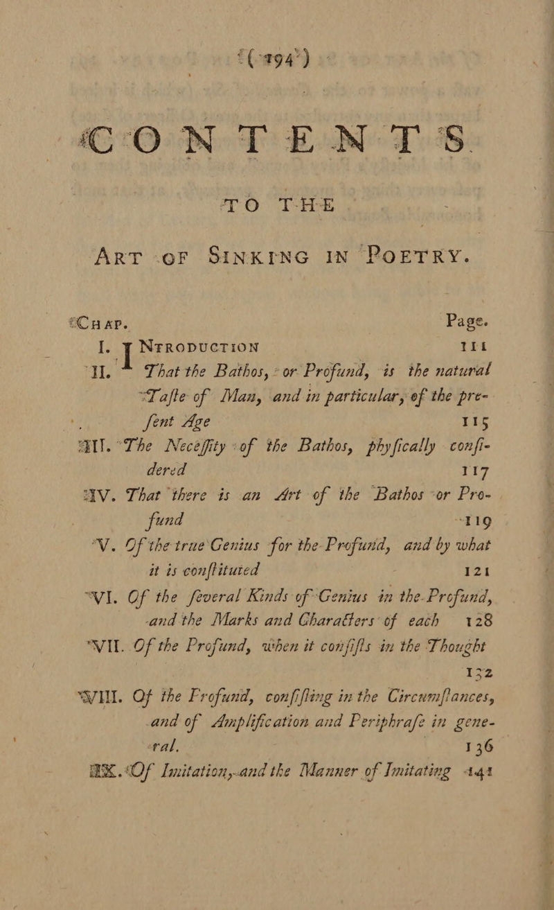 CONTENTS TO THE “Art -oF SINKING IN ROETKY.. OCH AP. Page. I. ¥ Nrropuction ITt I.” That the Bathos,* or Profund, is the natural “Tafle of Man, and in particular, of the pre- ent Age 115 AIT. “The Necefity :of the Bathos, phyfically confi- dered 117 “AV. That there is an Art of the Bathos “or Pro- fund TQ ‘VV. Of the true Genius for the Profund, and by what it is conftituted 121 “VI. Of the feveral Kinds of Genius in the. Profund, and the Marks and Gharaéters’ of each 128 VIL. Of the Profund, when it confifis in the Thought 1 “WIM. Of the Frofund, confifling in the Circumfances, and of Amplification and Periphrafe in gene- ral, 136 @X.&lt;Of Imitation,.and the Manner of Imitating 141