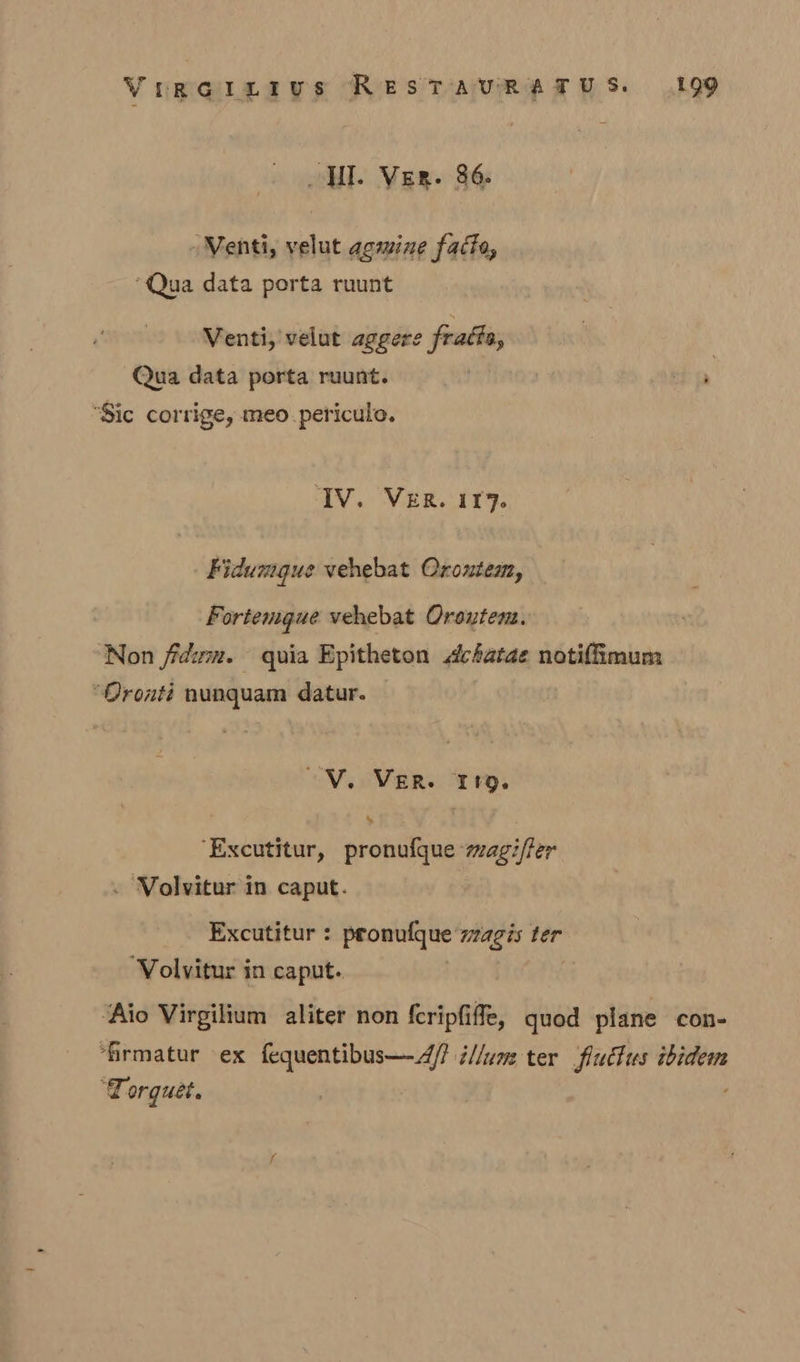 Wl. Ver. 86. -Nenti, velut gemine facto, ‘Qua data porta ruunt Venti, velut aggere fracta, Qua data porta ruunt. ait “Sic corrige, meopericule. ‘IV. VER. 117. Fidumgue vehebat Orontem, Fortemgue vehebat Oroutens. Non fidum. quia Epitheton dchatae notifimum “Oronti nunquam datur. WV. Ver. rg. ‘Excutitur, pronufque magi/fer . Volvitur in caput. Excutitur : pronulque zagis ter ‘Volvitur in caput. ‘Aio Virgilium aliter non {cripfiffe, quod plane con- ‘firmatur ex fequentibus—A/? i//um ter fiuclus ibidem ‘Torguét.
