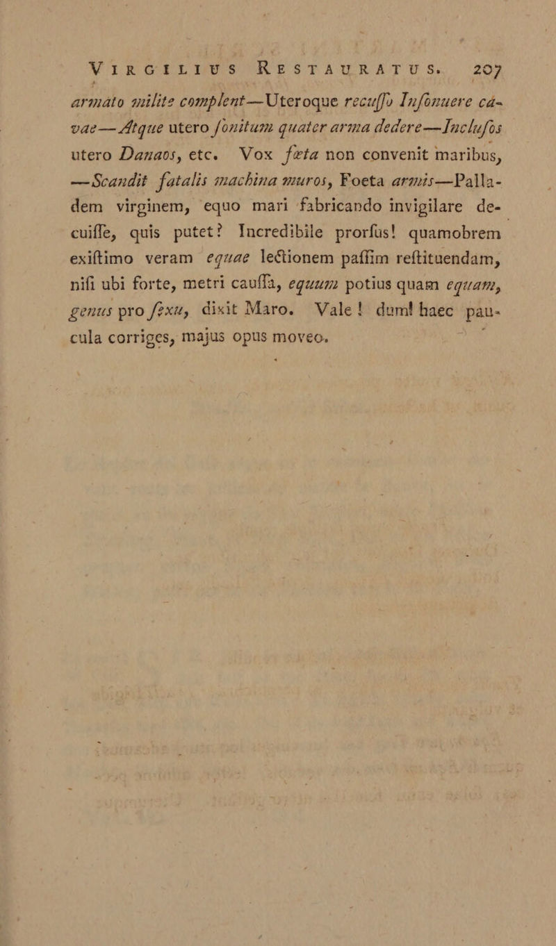 armato milite complent—Uteroque recuffo Infonuere ca- vae— Atgue utero fonitum quater arma dedere—Inclufos utero Danaos, etc. Vox feta non convenit maribus, —Scandit fatalis machina muros, Foeta armis—Palla- dem virginem, equo mari fabricando invigilare de- cuiffle, quis putet? Incredibile prorfus! quamobrem | exiftimo veram egzae leétionem paffim reftituendam, nifi ubi forte, metri caufla, eguum potius quam eguam, genus pro fexu, dixit Maro. Vale! dum! haec bo cula corriges, majus opus moveo.