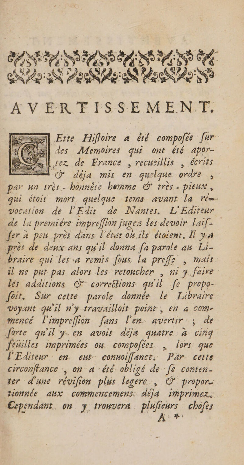 ARE SAS NES SCORE RC PARLER D ECC AVERFISSEMENT. Ette Hiffoire a ëté compolée [ur des Memoires qui ont été apor- Lez de France , recusillis | écrits | -@ déja mis en quelque ordre par un très- honnête hemme © tres - pieux , qui étoit mort quelque tems avant la réa. vocation de l’Edir de Nantes. L'Editeur de la premiére impreffion jugez les devoir Laif- fer à peu près dans l'érat on ils étoient, Il ÿ.4 près de deux ans qu'il donna [a parole an Li- braire qui les a remis [ous la preffe , mais il ne put pas alors les retoncher , ni y faire les additions © correütions qu'il [2 prepe- feit. Sur cette parole donnée Le Libraire Voyant qu'il n'y travailloit peint , en à com- mencé l'impreffion fans l'en. avertir. ; de forte quil y.en avoit déja quatre à cinq feuilles imprimées ou. compofées | lors que l'Editeur en ent: conuoil[ance. Par. cette. circonffance , on a été obligé de fe conten- ter d'une révifion plus legere., © propor tionnée aux commencemens. de imprimer, Cependant, on. y trowvera. plufieurs chofes À *: