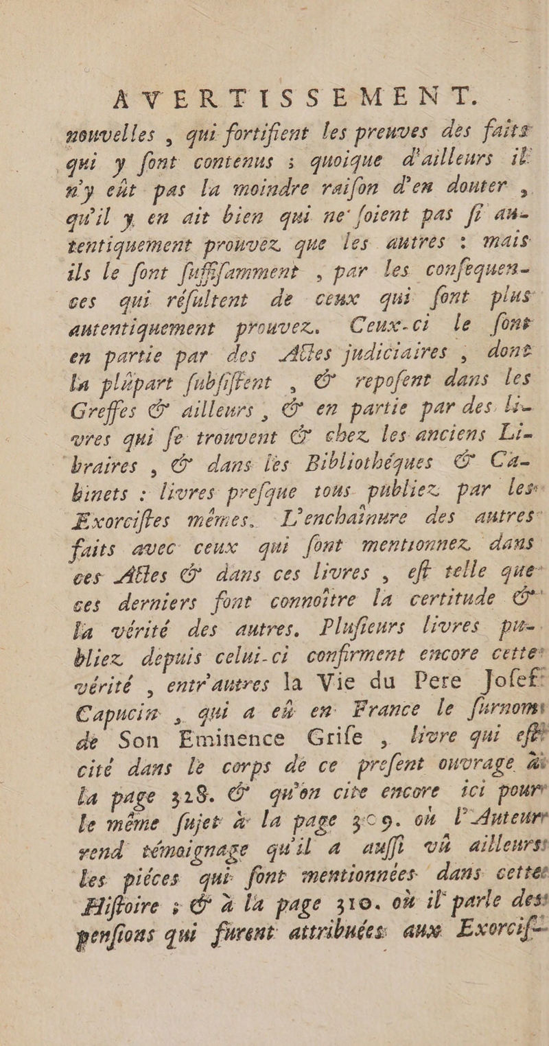 nouvelles | qui fortifient les preuves des faits gui y font contenus : quoique d'ailleurs il #3 cht pas la moindre raifon d'en douter , quil y en ait bien qui ne'foient pas fi au- tentiquement pronvez que les autres : mais ils Le font fufffamment , par les confequen- ces qui réfultent de ceux qui font plus autentiquement prouvez, Ceux-ci le font en partie par des Ailes judiciaires, dont la plépart [ubfiffent , © repofent dans les Greffes @ ailleurs, @ en partie par des ls vres qui fe trouvent @ chez les anciens Li- braires , © dans les Bibliothéques © Ca- binets : livres prefque tous publiez par les Exorcifles mêmes. L’enchaïaure des antres: faits avec ceux qui font mentonnez dans ces Afles © dans ces livres , eff telle que ces derniers font connoître la certitude © a vérité des autres, Plufieurs livres pu-. bliez depuis celui-ci confirment encore cette: vérité , entrautres la Vie du Pere Jofef: Capucin , qui 4 em en France le f#rnomi de Son Eminence Grife , livre qui efé cité dans le corps de ce prefent ouvrage à la page 318. Ô' qu'on cite encore ici pourr le même fujes à La page 309. oh l’Anteurr send témoignage qu'il a auf} va ailleurs: Les piéces qui font mentionnées dans. cettee Hiffoire ; © à la page 310. où il' parle dess penfions qui furent attribuées aux Exorcif-