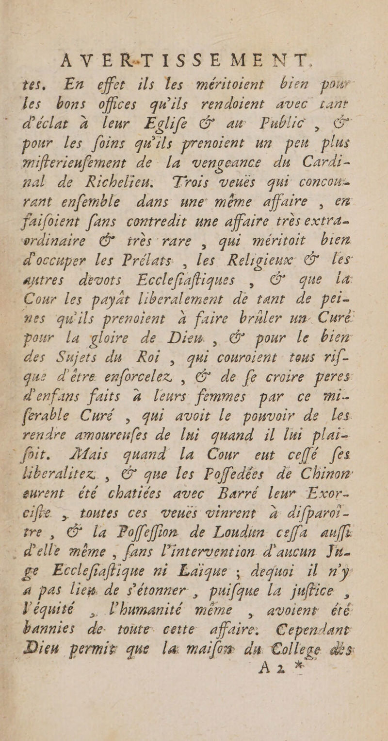 À VE NT ISSE MENT. tes, En effet ils les méritoient bien pour les bons offices qu'ils rendoient avec sant d'éclat à leur Eglifé © an Public , € _ pour les foins qu'ils prenoïent un peu plus mifierienfement de La vengeance dn Cardi- mal de Richelieu. Trois veues qui concou- rant enfemble dans une même affaire , en failoient [ans contredit une affaire très extra. ordinaire © très rare , qui méritoit bien d'occuper les Prélats , les Religieux © les: autres devots Ecclefiaftiques , © que la: Cour les payat liberalement de tant de per- nes qu'ils prenoient à faire brhler un. Cure: pour La gloire de Diem , © pour le bier des Sujets du Roi , qui conroient tous rif- que d'etre enforcelez | © de fe croire peres d'enfans faits à leurs femmes par ce mi. [érable Curé , qui avoit le pouvoir de les rendre amoureues de lui quand il lui plai- © foit. Mais quand la Cour eut ceflé fes Hiberalitexz | © que les Poffedées de Chinon: eurent été chatiées avec Barré leur Exor- cife , toutes ces veues vinrent à difparo!- vre , © La Poffeffion de Loudun ceffa auf : d'elle même , fans l'intervention d'aucun Ju- ge Ecclefiatique ni Laïque ; dequoi il n'y a pas liex de s'étonner , puifque la juffice , l'équité , l'humanité même | avoient été bannies de: tonte cette affaire: Cependant Dieu permis que la: mailos dn College dès As A