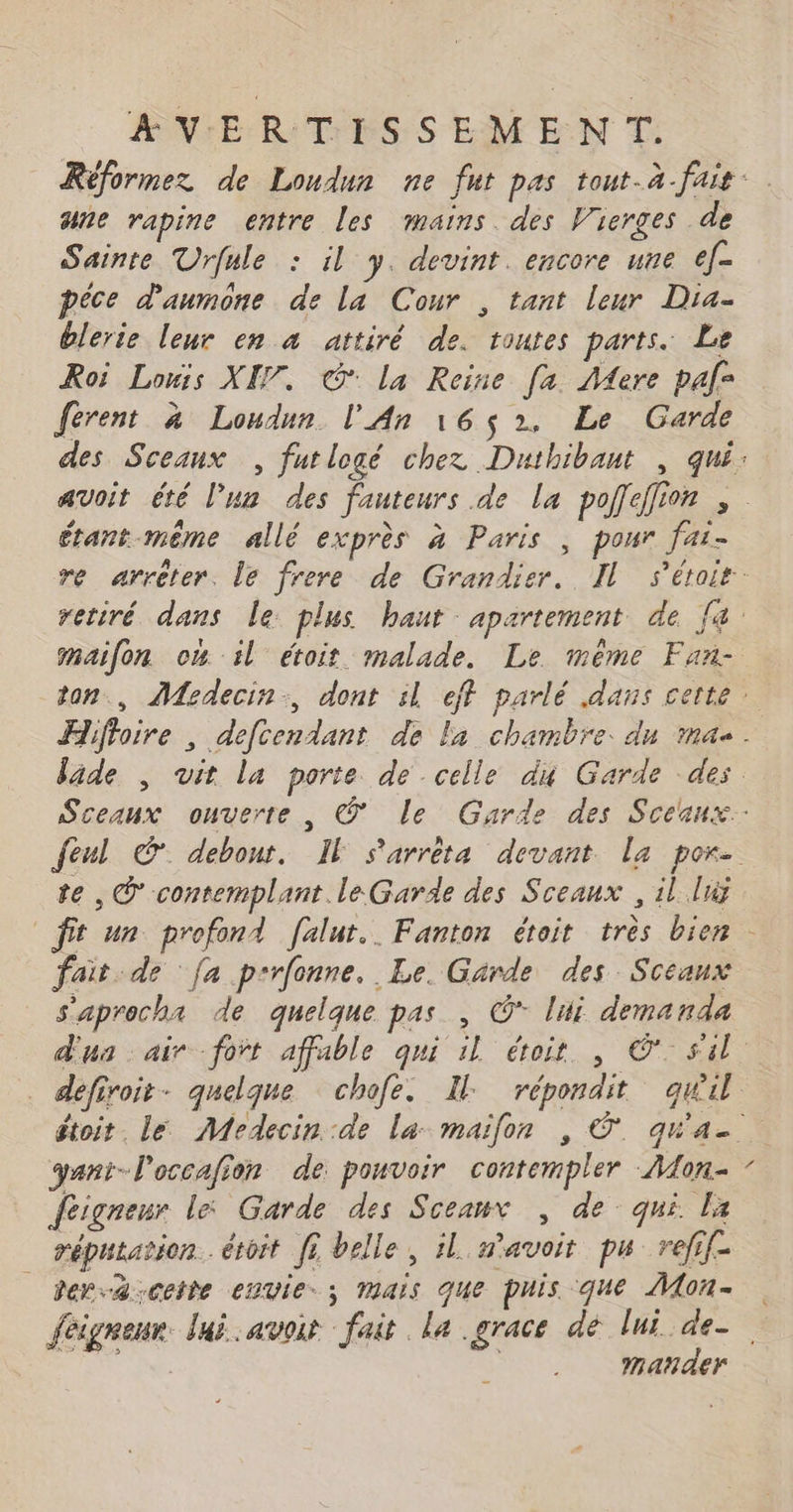 ane rapine entre les mains. des Vierges de Sainte Urfule : il y. devint. encore une ef- péce d'aumone de la Cour , tant leur Dia- blerie leur en à attiré de. toutes parts. Le Roi Louis XE7. GG la Reine [a Mere paf- férent à Loudun l'An 16$2, Le Garde érant-même allé exprès à Paris , pour fai- maifon om il étoit malade. Le mème Fan- te , © contemplant le Garde des Sceaux , il luÿ fait de fa p-rfonne. Le. Garde des Sceaux s'aprocha de quelque pas , © lui demanda yani-l'occafion de pouvoir contempler Mon- feigneur le Garde des Sceaux , de qui la réputation. étoit fi belle, il avoit pu refif- der-4 cette envie; mais que puis que Mon- \ Mmanñder L