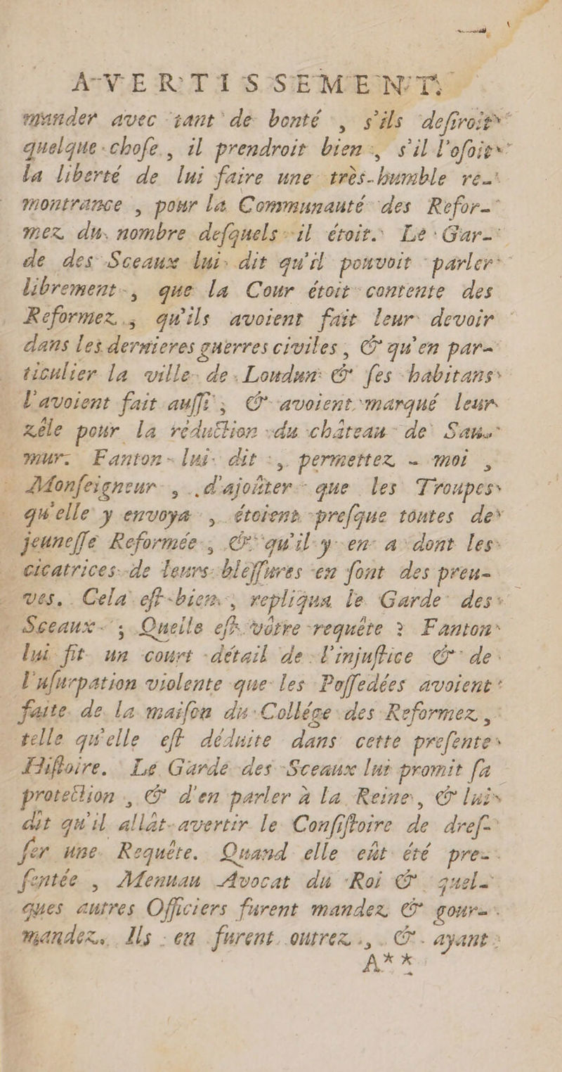 AVE RIT À 5S,3STE MEN TA mañder avec ‘tant de bonté, s'ils ‘defiroif* quelque-chofe., il prendroit bien:, s'il l'ofoies la liberté de lui faire une très-humble re Montrance , pour la Communauté des Refor- mez du; nombre defquels il étoir. Le: Gar= de des Sceaux dui: dit qu'il ponvoit “parler: librement, que la Cour étoit contente des Reformez ; quils avoient fait leur devoir dans les dersieres guerres civiles, © qu'en par= ticulier la ville. de, Lonudur: © [es “habitanss l'avoient fait aufi; Cavoienr marqué leur xéle pour La rédu£lion :du château: de San. mur: Fanton- lui. dit :, permettez - moi, ZAonfeigneur., ..d'ajoñter que les Troupess qu'elle y envoyæ , étoienr -prefque tontes de’ jeunefle Reformée, qu'il yen a dont les: … cicatrices-de leurs: bleffnres en font des preu- Sceaux ; Queile eff vôtre requête ? Fanton* lui fit un court -détail de l'injuffice € de. L'ufurpation violente que les Poffedées avoient’ faite. de. la maïlou du:Collége des Reformez,, telle qWelle ef dédiite dans cette prefentes Hhfoire. Le Garde des Sceaux lui promit [a proteilion , © d'en parler à la Reine, © luis dit qu'il allät-avertir le Confiftoire de dref= fer une Requête. Quand elle eñt: été pre-. fentée , Mennan Avocat du “Roi ©. gjuele ques autres Officiers furent mandez € goure. mandez.. Ils : en furent. outrez Ge: ayant : À. s: